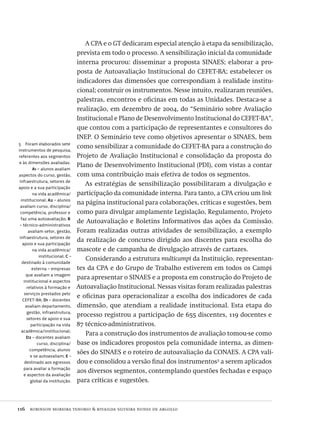 116  robinson moreira tenorio & rivailda silveira nunes de argollo
5  Foram elaborados sete
instrumentos de pesquisa,
referentes aos segmentos
e às dimensões avaliadas:
A1 – alunos avaliam
aspectos do curso, gestão,
infraestrutura, setores de
apoio e a sua participação
na vida acadêmica/
institucional; A2 – alunos
avaliam curso, disciplina/
competência, professor e
faz uma autoavaliação; B
– técnico-administrativos
avaliam setor, gestão,
infraestrutura, setores de
apoio e sua participação
na vida acadêmica/
institucional; C –
destinado à comunidade
externa – empresas
que avaliam a imagem
institucional e aspectos
relativos à formação e
serviços prestados pelo
CEFET-BA; D1 – docentes
avaliam departamento,
gestão, infraestrutura,
setores de apoio e sua
participação na vida
acadêmica/institucional;
D2 – docentes avaliam
curso, disciplina/
competência, alunos
e se autoavaliam; E –
destinado aos egressos
para avaliar a formação
e aspectos da avaliação
global da instituição.
A CPA e o GT dedicaram especial atenção à etapa da sensibilização,
prevista em todo o processo. A sensibilização inicial da comunidade
interna procurou: disseminar a proposta SINAES; elaborar a pro-
posta de Autoavaliação Institucional do CEFET-BA; estabelecer os
indicadores das dimensões que correspondiam à realidade institu-
cional; construir os instrumentos. Nesse intuito, realizaram reuniões,
palestras, encontros e oficinas em todas as Unidades. Destaca-se a
realização, em dezembro de 2004, do “Seminário sobre Avaliação
Institucional e Plano de Desenvolvimento Institucional do CEFET-BA”,
que contou com a participação de representantes e consultores do
INEP. O Seminário teve como objetivos apresentar o SINAES, bem
como sensibilizar a comunidade do CEFET-BA para a construção do
Projeto de Avaliação Institucional e consolidação da proposta do
Plano de Desenvolvimento Institucional (PDI), com vistas a contar
com uma contribuição mais efetiva de todos os segmentos.
As estratégias de sensibilização possibilitaram a divulgação e
participação da comunidade interna. Para tanto, a CPA criou um link
na página institucional para colaborações, críticas e sugestões, bem
como para divulgar amplamente Legislação, Regulamento, Projeto
de Autoavaliação e Boletins Informativos das ações da Comissão.
Foram realizadas outras atividades de sensibilização, a exemplo
da realização de concurso dirigido aos discentes para escolha do
mascote e de campanha de divulgação através de cartazes.
Considerando a estrutura multicampi da Instituição, representan-
tes da CPA e do Grupo de Trabalho estiverem em todos os Campi
para apresentar o SINAES e a proposta em construção do Projeto de
Autoavaliação Institucional. Nessas visitas foram realizadas palestras
e oficinas para operacionalizar a escolha dos indicadores de cada
dimensão, que atendiam a realidade institucional. Esta etapa do
processo registrou a participação de 655 discentes, 119 docentes e
87 técnico-administrativos.
Para a construção dos instrumentos de avaliação tomou-se como
base os indicadores propostos pela comunidade interna, as dimen-
sões do SINAES e o roteiro de autoavaliação da CONAES. A CPA vali-
dou e consolidou a versão final dos instrumentos5
a serem aplicados
aos diversos segmentos, contemplando questões fechadas e espaço
para críticas e sugestões.
Avaliacao_educacional.indb 116 31/03/2010 16:00:04
 