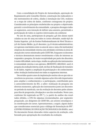 sinaes na perspectiva de membros da cpa: implantação, condução e avaliação  117
Com a consolidação do Projeto de Autoavaliação, aprovação do
Regulamento pelo Conselho Diretor, construção dos indicadores e
dos instrumentos de coleta, aliadas à instalação das CSA, realizou-
se a etapa de coleta de dados, conforme cronograma do projeto.
Considerando os princípios estabelecidos no projeto e objetivando
garantir o envolvimento da comunidade, a pesquisa abrangeu todos
os segmentos, sem intenção de definir uma amostra, permitindo a
participação de todos os sujeitos interessados em colaborar.
No ano de 2005, participaram da pesquisa 44% dos alunos matri-
culados no ano de 2005 em todos os cursos ofertados, sendo 65% do
Ensino Superior, 32% do Ensino Profissionalizante de Nível Técnico e
51% do Ensino Médio; 35,2% docentes; 33,1% técnico-administrativos;
127 egressos concluintes entre os anos de 2002 e 2005 e 80 instituições/
empresas da comunidade externa com atividades correlatas às áreas de
atuação dos cursos ministrados pelo CEFET-BA. Enquanto os docentes
e técnicos demonstram menor envolvimento e falta de interesse ao
responder a pesquisa, há maior receptividade por parte dos discentes.
A maior dificuldade, nesta etapa, residiu na aplicação dos instrumentos
à comunidade externa e aos egressos. (MODESTO; ARGOLLO, 2007) A
pesquisa da avaliação interna 2008, em fase de finalização do tratamen-
to de dados, registra a ampliação da participação e do conhecimento
sobre Avaliação Institucional em todos os segmentos internos.
Decorridos quatro anos da implantação muitos são os que não se
envolvem no processo, contudo algumas ações têm sido importantes
para ampliar o conhecimento e a participação, contribuindo para
o autoconhecimento da IES, a saber: realização da pesquisa em
diversos momentos, aplicação dos instrumentos junto aos discentes
no período da matrícula, uso da avaliação de docentes pelos alunos
para fins de progressão, divulgação e uso dos resultados. Neste caso,
conforme foi registrado no PPI “[...] a partir da análise dos resul-
tados obtidos, a CPA fez algumas recomendações, por segmento
pesquisado, aos dirigentes do CEFET-BA, aos setores estratégicos e
às coordenações de cursos. Apresentaremos, a seguir, alguns dados
que consideramos essenciais para o diálogo de formulação do PPI”.
(CENTRO FEDERAL DE EDUCAÇÃO TECNOLOGICA DA BAHIA, 200-)
No documento foram elencados vários aspectos da avaliação, cola-
borando para apropriação dos resultados da avaliação.
Avaliacao_educacional.indb 117 31/03/2010 16:00:04
 