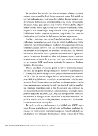 118  robinson moreira tenorio & rivailda silveira nunes de argollo
Os membros da comissão são unânimes em reconhecer a etapa de
tratamento e consolidação de dados como a de maior dificuldade de
operacionalização, por exigir um esforço árduo dos participantes, em
decorrência do incipiente apoio tecnológico na coleta e tratamento
dos dados. Ainda que a gestão, com recursos próprios, tenha adquiri-
do um sistema para a digitação de todos os dados coletados na forma
impressa, este se restringiu a organizar os dados quantitativos por
Unidades de Ensino, cursos e segmentos pesquisados. Esta constata-
ção impõe o predomínio de dados quantitativos na pesquisa.
Análises estatísticas, categorizações e elaboração de gráficos foram
elaboradas manualmente, com o uso do Excel. Ainda hoje, a coleta
on line só é disponibilizada para os alunos dos cursos superiores da
Unidade Salvador. Esforços têm sido envidados para a elaboração de
um sistema mais completo, no entanto a insuficiência de recursos
humanos e financeiros torna o processo muito demorado. Quanto ao
aporte de recursos financeiros, a Instituição tem arcado com todos
os custos operacionais do processo, visto que recebeu uma única
vez recursos do INEP para fins de aquisição de passagens, diárias e
material de consumo.
Outras questões levantadas pelos membros merecem citação:
ausência de um plano de capacitação dos membros e gestores pela
CONAES/INEP; maior integração do pesquisador institucional com
a CPA, a fim de melhor disponibilizar as informações coletadas
pelo INEP; fragilidades na estratégia de comissões de trabalho, com
acúmulo de atividades não remuneradas e muitas vezes não reconhe-
cidas, gerando descomprometimento; ausência de setor específico
na estrutura organizacional, a fim de garantir um continuum da
avaliação institucional com vistas a uma cultura de avaliação; maior
feedback por parte das CONAES/CTAA/INEP para possíveis correções
do processo e divulgação dos resultados e encaminhamentos. Na
prática, a realização da avaliação externa para todas as instituições
e cursos mostrou-se inexequível.
De modo geral é apontada como potencialidades do SINAES a pro-
posta de uma avaliação com o objetivo de melhoria da qualidade do
ensino; em contraponto, os membros expõem como fragilidades ou
limitações a real utilização dos resultados para a tomada de decisão,
Avaliacao_educacional.indb 118 31/03/2010 16:00:04
 
