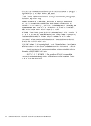 122  robinson moreira tenorio & rivailda silveira nunes de argollo
INEP. SINAES: Sistema Nacional de Avaliação da Educação Superior: da concepção à
regulamentação. 4. ed. ampl. Brasília, DF, 2007.
LEITE, Denise. Reformas universitárias: avaliação institucional participativa.
Petrópolis, RJ: Vozes, 2005.
MODESTO, Maria A. S.; ARGOLLO, Rivailda S. N. Avaliação institucional
do CEFET-BA: diversidade institucional num sistema diversificado. In:
SIMPÓSIO BRASILEIRO, 23; CONGRESSO LUSO-BRASILEIRO, 5; COLÓQUIO
IBERO-AMERICANO DE POLÍTICA E ADMINISTRAÇÃO DA EDUCAÇÃO, 1,
2007, Porto Alegre. Anais... Porto Alegre: [s.n.], 2007.
RISTOFF, Dilvo; GIOLO, Jaime. O SINAES como sistema. R B P G., Brasília, DF,
v. 3, n. 6, p. 193-213, dez. 2006. Disponível em: < http://www2.capes.gov.br/
rbpg/portal/conteudo/Est_Artigo2_n6.pdf>. Acesso em: 12 dez.2008
TRINDADE, Hélgio. Desafios, institucionalização e imagem pública da CONAES.
Brasília, DF: UNESCO, MEC, 2007.
VERHINE, Robert E. Os limites do Enade. [2008]. Disponível em: <http://www.
schwartzman.org.br/sitesimon/?p=836&lang=pt-br>. Acesso em: 12 dez.08
______ (Org.). Experiências de avaliação institucional em universidades brasileiras.
Salvador: UFBA/FACED/PPGE, 2000.
______; DANTAS, L. V.; SOARES, J.F. Do provão ao ENADE: uma análise
comparativa dos exames nacionais utilizados no ensino superior. Ensaio,
v. 14, n. 52, p. 291-309, 2006.
Avaliacao_educacional.indb 122 31/03/2010 16:00:04
 