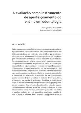 A avaliação como instrumento
de aperfeiçoamento do
ensino em odontologia
Mariângela Silva Matos (UFBA)
Robinson Moreira Tenório (UFBA)
introdução
Diferentes autores têm dado diferentes respostas ao que é avaliação.
Apresentaremos, de forma sintética, uma compreensão desse con-
ceito. A avaliação de um processo é uma atividade que consiste no
levantamento de informações fidedignas e precisas sobre o processo,
para subsidiar uma tomada de decisão com vistas à sua melhoria.
Em outras palavras, a avaliação comporta três grandes momentos:
um primeiro momento do diagnóstico, de busca de informações
de qualidade, ou seja, fidedignas e precisas; um segundo momento
de julgamento, de tomada de decisão, em que as informações pre-
viamente levantadas, organizadas e analisadas servirão de subsídio
para uma tomada de decisão com relação ao processo em avaliação;
e, finalmente, faz parte ainda da avaliação, um terceiro momento
que é o uso dessa decisão no sentido de melhoria do processo. Então,
se incorpora no conceito de avaliação, a finalidade da avaliação. Ao
longo da história, diferentes concepções de avaliação privilegiaram
apenas uma parte desse processo. Inicialmente, a primeira geração
de avaliadores no início do século XX, primeiro momento de refle-
xão sistemática sobre avaliação, considerou que avaliar era medir;
o papel do avaliador era o de quantificar, estabelecer medida, de
aplicar testes, e, portanto, nessa primeira concepção de avaliação
Avaliacao_educacional.indb 123 31/03/2010 16:00:04
 
