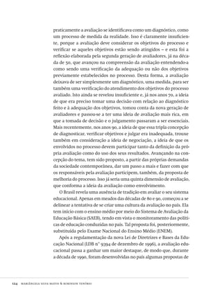 124  mariângela silva matos & robinson tenório
praticamente a avaliação se identificava como um diagnóstico, como
um processo de medida da realidade. Isso é claramente insuficien-
te, porque a avaliação deve considerar os objetivos do processo e
verificar se aqueles objetivos estão sendo atingidos – e esta foi a
reflexão elaborada pela segunda geração de avaliadores, já na déca-
da de 50, que avançou na compreensão da avaliação entendendo-a
como sendo uma verificação da adequação ou não dos objetivos
previamente estabelecidos no processo. Desta forma, a avaliação
deixava de ser simplesmente um diagnóstico, uma medida, para ser
também uma verificação do atendimento dos objetivos do processo
avaliado. Isto ainda se revelou insuficiente e, já nos anos 70, a ideia
de que era preciso tomar uma decisão com relação ao diagnóstico
feito e à adequação dos objetivos, tomou conta da nova geração de
avaliadores e passou-se a ter uma ideia de avaliação mais rica, em
que a tomada de decisão e o julgamento passaram a ser essenciais.
Mais recentemente, nos anos 90, a ideia de que essa tripla concepção
de diagnosticar, verificar objetivos e julgar era inadequada, trouxe
também em consideração a ideia de negociação, a ideia de que os
envolvidos no processo devem participar tanto da definição da pró-
pria avaliação como do uso dos seus resultados. Avançando na con-
cepção do tema, tem sido proposto, a partir das próprias demandas
da sociedade contemporânea, dar um passo a mais e fazer com que
os responsáveis pela avaliação participem, também, da proposta de
melhoria do processo. Isso já seria uma quinta dimensão de avaliação,
que conforma a ideia da avaliação como envolvimento.
O Brasil revela uma ausência de tradição em avaliar o seu sistema
educacional. Apenas em meados das décadas de 80 e 90, começou a se
delinear a tentativa de se criar uma cultura da avaliação no país. Ela
tem início com o ensino médio por meio do Sistema de Avaliação da
Educação Básica (SAEB), tendo em vista o monitoramento das políti-
cas de educação conduzidas no país. Tal proposta foi, posteriormente,
substituída pelo Exame Nacional do Ensino Médio (ENEM).
Após a regulamentação da nova Lei de Diretrizes e Bases da Edu-
cação Nacional (LDB n° 9394 de dezembro de 1996), a avaliação edu-
cacional passa a ganhar um maior destaque, de modo que, durante
a década de 1990, foram desenvolvidas no país algumas propostas de
Avaliacao_educacional.indb 124 31/03/2010 16:00:04
 