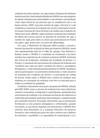 a avaliação como instrumento de aperfeiçoamento do ensino em odontologia  125
avaliação do ensino superior: em 1993 surgiu o Programa de Avaliação
Institucional das Universidades Brasileiras (PAIUB) com uma proposta
de adesão voluntária das universidades e concebendo a autoavaliação
como etapa inicial de um processo que se completaria com a ava-
liação externa. (INEP, 2003) Em outubro de 1996, o Decreto no
2.026
estabeleceu o processo de avaliação dos cursos e instituições através
do Exame Nacional de Curso (Provão) e da Análise das Condições de
Oferta dos Cursos. (BRASIL, 1996) A primeira Avaliação das Condições
de Oferta dos Cursos ocorreu no período de novembro de 1997 a
outubro de 1998, para todos os cursos que participaram do Provão
em 1996 e 1997, dentre eles, os Cursos de Odontologia.
Em 2003, o Ministério da Educação (MEC) propôs a criação o
Sistema Nacional de Avaliação da Educação Superior (SINAES), sendo
este regulamentado pela Lei no
10861 de 14/04/04. Para Barreyro e
Rothen (2006), o SINAES é o resultado da cumulação e da meta-
morfose das experiências de avaliação anteriores (PAIUB, Avaliação
dos Cursos de Graduação, Avaliação das Condições de Ensino e o
Provão). A cumulação dos mecanismos de avaliação foi realizada sem
considerar que cada um deles é produto de valores e paradigmas
divergentes: a visão formativa/emancipatória do PAIUB, fundamen-
tada na participação e na autonomia institucional, a visão somativa
da Avaliação das Condições de Ensino e o mecanismo de ranking
do Provão. Ainda assim, o SINAES tem o mérito de sinalizar uma
mudança na concepção da avaliação com foco no mercado para a
ênfase na melhoria da qualidade.
Conforme o documento base para a proposta do SINAES, editado
pelo MEC (INEP, 2003), o conceito de avaliação tem como referências
centrais a autonomia, a integração e a participação, apontando para
um formato de avaliação a ser realizada em função dos objetivos es-
tabelecidos pela própria instituição (autoavaliação), complementada
por avaliações externas. Pressupõe, dessa forma, que as instituições
fortaleçam os seus projetos pedagógicos e reformulem, quando
necessário, as suas metas. Segundo esse documento, o SINAES deve
articular duas dimensões: (1) a avaliação educativa, de natureza
formativa, mais voltada para juízos de valor e mérito com o objetivo
de aumentar a qualidade e as capacidades de emancipação e (2) a
Avaliacao_educacional.indb 125 31/03/2010 16:00:04
 
