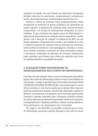 126  mariângela silva matos & robinson tenório
regulação do Estado, em suas funções de supervisão, fiscalização,
decisões concretas de autorização, credenciamento, recrendencia-
mento, descredenciamento, transformação institucional, etc.
Embora a cultura da avaliação esteja progressivamente sendo
incorporada às instâncias de gestão acadêmica das instituições de
ensino superior, as propostas de avaliação ainda carecem de maior
compreensão e da criação de instrumentos adequados às suas fi-
nalidades. O que assistimos em alguns cursos de Odontologia é a
aplicação de instrumentos de avaliação interna superficiais, criados
apenas com a intenção de cumprir as exigências do MEC em sua
função reguladora. Destacamos desse modo, a necessidade de se criar
e conduzir propostas de avaliação interna, balizadas por interesses
menos político-econômicos e mais pedagógicos, humanos e sociais.
Nesse sentido, proceder a avaliações de forma sistemática, íntegra
e eticamente conduzidas da dinâmica do contexto institucional
pode contribuir para formar uma cultura de avaliação com vistas
ao aperfeiçoamento da qualidade do ensino.
a avaliação como possibilidade de
aperfeiçoamento dos cursos de odontologia
Com base em uma reflexão crítica acerca da inadequação do perfil do
egresso dos cursos de Odontologia tendo em vista as necessidades so-
ciais do país, o artigo 13das Diretrizes Curriculares Nacionais (DCN)
(CONSELHO NACIONAL DE EDUCAÇÃO, 2002) institui que os cursos
devem estabelecer com clareza aquilo que se deseja obter como um
perfil do profissional integral, envolvendo dimensões cognitivas,
afetivas e psicomotoras nas seguintes áreas: formação geral (conhe-
cimentos e atitudes relevantes para a formação científico-cultural
do aluno), formação profissional (capacidades relativas às ocupações
correspondentes) e cidadania (atitudes e valores correspondentes à
ética profissional e ao compromisso com a sociedade).
No artigo 6o
, são definidos os conteúdos essenciais para o curso
de Odontologia, passando a ganhar destaque os das ciências huma-
Avaliacao_educacional.indb 126 31/03/2010 16:00:05
 