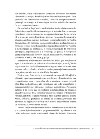 a avaliação como instrumento de aperfeiçoamento do ensino em odontologia  127
nas e sociais, onde se incluem os conteúdos referentes às diversas
dimensões da relação indivíduo/sociedade, contribuindo para a com-
preensão dos determinantes sociais, culturais, comportamentais,
psicológicos, ecológicos, éticos e legais, no nível individual e coletivo
do processo saúde-doença.
Os resultados da primeira avaliação institucional dos cursos de
Odontologia no Brasil mostraram que a maioria dos cursos não
possuía um projeto pedagógico ou o apresentaram de forma incom-
pleta e que, ao longo dos últimos anos, os cursos não foram muito
alterados, embora algumas faculdades tenham elaborado currículos
diferenciados. Os cursos de Odontologia no Brasil ainda priorizam a
formação técnico-científica; enfatiza os aspectos cognitivos; valoriza
a memorização de conteúdos, é centrado na figura do professor;
privilegia a especialização e a tecnologia de ponta; e o corpo do-
cente não prioriza os aspectos sociais, humanísticos, culturais e de
cidadania. (CARVALHO, 2001, p. 51-52)
Alterar esse modelo requer um trabalho árduo que envolve não
apenas a instituição de reformas educacionais e/ou prescrições de
regras e normas produzidas no seio das organizações escolares, mas
antes de tudo a reflexão radical das mudanças desejadas envolvendo
os sujeitos que vivem a cotidianidade da escola.
Evidencia-se, deste modo, a necessidade de, segundo Silva Júnior
e Ferretti (2004), compreendermos as reformas educacionais na sua
concretização, uma vez que elas não se esgotam em suas proposi-
ções. Elas são históricas, não constituem um todo hegemônico e
expressam interesses diferentes em todas as instâncias. Para esses
autores, é na escola que se condensa a materialidade do processo
educativo e apesar desta constituir-se com base em um ordenamento
jurídico, constitui-se principalmente pelos sujeitos que nela atuam.
Assim, apesar da pretensão do Estado de interferir, por meio das
reformas, na organização escolar ele se esbarra em diferentes formas
de resistências, conscientes ou não.
Mesmo compreendendo esses limites das reformas educacionais
e as contradições inerentes às propostas do MEC, agrada-nos a ten-
tativa insistente dos documentos oficiais em dar ênfase à dimensão
Avaliacao_educacional.indb 127 31/03/2010 16:00:05
 