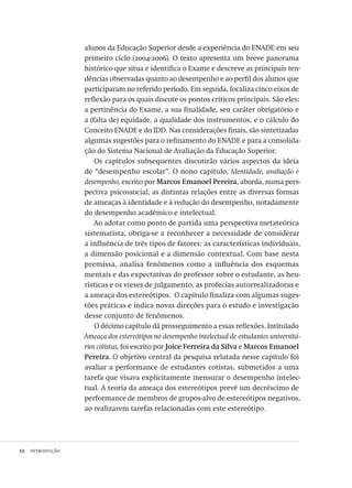 12  introdução
alunos da Educação Superior desde a experiência do ENADE em seu
primeiro ciclo (2004-2006). O texto apresenta um breve panorama
histórico que situa e identifica o Exame e descreve as principais ten-
dências observadas quanto ao desempenho e ao perfil dos alunos que
participaram no referido período. Em seguida, focaliza cinco eixos de
reflexão para os quais discute os pontos críticos principais. São eles:
a pertinência do Exame, a sua finalidade, seu caráter obrigatório e
a (falta de) equidade, a qualidade dos instrumentos, e o cálculo do
Conceito ENADE e do IDD. Nas considerações finais, são sintetizadas
algumas sugestões para o refinamento do ENADE e para a consolida-
ção do Sistema Nacional de Avaliação da Educação Superior.
Os capítulos subsequentes discutirão vários aspectos da ideia
de “desempenho escolar”. O nono capítulo, Identidade, avaliação e
desempenho, escrito por Marcos Emanoel Pereira, aborda, numa pers-
pectiva psicossocial, as distintas relações entre as diversas formas
de ameaças à identidade e à redução do desempenho, notadamente
do desempenho acadêmico e intelectual.
Ao adotar como ponto de partida uma perspectiva metateórica
sistematista, obriga-se a reconhecer a necessidade de considerar
a influência de três tipos de fatores: as características individuais,
a dimensão posicional e a dimensão contextual. Com base nesta
premissa, analisa fenômenos como a influência dos esquemas
mentais e das expectativas do professor sobre o estudante, as heu-
rísticas e os vieses de julgamento, as profecias autorrealizadoras e
a ameaça dos estereótipos. O capítulo finaliza com algumas suges-
tões práticas e indica novas direções para o estudo e investigação
desse conjunto de fenômenos.
O décimo capítulo dá prosseguimento a essas reflexões. Intitulado
Ameaça dos estereótipos no desempenho intelectual de estudantes universitá-
rios cotistas, foi escrito por Joice Ferreira da Silva e Marcos Emanoel
Pereira. O objetivo central da pesquisa relatada nesse capítulo foi
avaliar a performance de estudantes cotistas, submetidos a uma
tarefa que visava explicitamente mensurar o desempenho intelec-
tual. A teoria da ameaça dos estereótipos prevê um decréscimo de
performance de membros de grupos-alvo de estereótipos negativos,
ao realizarem tarefas relacionadas com este estereótipo.
Avaliacao_educacional.indb 12 31/03/2010 15:59:56
 