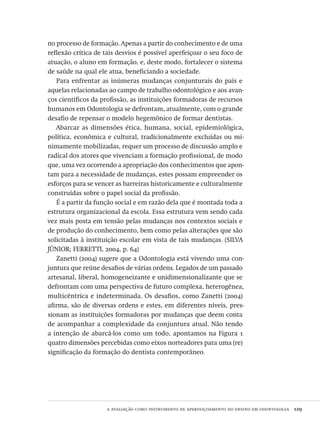 a avaliação como instrumento de aperfeiçoamento do ensino em odontologia  129
no processo de formação. Apenas a partir do conhecimento e de uma
reflexão crítica de tais desvios é possível aperfeiçoar o seu foco de
atuação, o aluno em formação, e, deste modo, fortalecer o sistema
de saúde na qual ele atua, beneficiando a sociedade.
Para enfrentar as inúmeras mudanças conjunturais do país e
aquelas relacionadas ao campo de trabalho odontológico e aos avan-
ços científicos da profissão, as instituições formadoras de recursos
humanos em Odontologia se defrontam, atualmente, com o grande
desafio de repensar o modelo hegemônico de formar dentistas.
Abarcar as dimensões ética, humana, social, epidemiológica,
política, econômica e cultural, tradicionalmente excluídas ou mi-
nimamente mobilizadas, requer um processo de discussão amplo e
radical dos atores que vivenciam a formação profissional, de modo
que, uma vez ocorrendo a apropriação dos conhecimentos que apon-
tam para a necessidade de mudanças, estes possam empreender os
esforços para se vencer as barreiras historicamente e culturalmente
construídas sobre o papel social da profissão.
É a partir da função social e em razão dela que é montada toda a
estrutura organizacional da escola. Essa estrutura vem sendo cada
vez mais posta em tensão pelas mudanças nos contextos sociais e
de produção do conhecimento, bem como pelas alterações que são
solicitadas à instituição escolar em vista de tais mudanças. (SILVA
JÚNIOR; FERRETTI, 2004, p. 64)
Zanetti (2004) sugere que a Odontologia está vivendo uma con-
juntura que reúne desafios de várias ordens. Legados de um passado
artesanal, liberal, homogeneizante e unidimensionalizante que se
defrontam com uma perspectiva de futuro complexa, heterogênea,
multicêntrica e indeterminada. Os desafios, como Zanetti (2004)
afirma, são de diversas ordens e estes, em diferentes níveis, pres-
sionam as instituições formadoras por mudanças que deem conta
de acompanhar a complexidade da conjuntura atual. Não tendo
a intenção de abarcá-los como um todo, apontamos na Figura 1
quatro dimensões percebidas como eixos norteadores para uma (re)
significação da formação do dentista contemporâneo.
Avaliacao_educacional.indb 129 31/03/2010 16:00:05
 