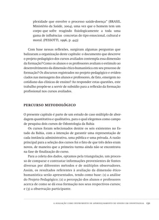 a avaliação como instrumento de aperfeiçoamento do ensino em odontologia  131
plexidade que envolve o processo saúde-doença” (BRASIL.
Ministério da Saúde, 2004), uma vez que o homem tem um
corpo que sofre reagindo fisiologicamente a toda uma
gama de influências concretas do tipo emocional, cultural e
moral. (PESSOTTI, 1996, p. 443)
Com base nessas reflexões, surgiram algumas perguntas que
balizaram a organização deste capítulo: o documento que descreve
o projeto pedagógico dos cursos avaliados contempla essa dimensão
da formação? Como os alunos e os professores avaliam o estímulo ao
desenvolvimento da dimensão ético-humanística em seu processo de
formação? Os discursos registrados no projeto pedagógico e eviden-
ciados nas mensagens dos alunos e professores, de fato, emergem no
cotidiano das clínicas de ensino? Ao responder estas questões, este
trabalho propõe-se a servir de subsídio para a reflexão da formação
profissional nos cursos avaliados.
percurso metodológico
O presente capítulo é parte de um estudo de caso múltiplo de abor-
dagem quantitativa e qualitativa, para o qual elegemos como campo
de pesquisa dois cursos de Odontologia da Bahia
Os cursos foram selecionados dentre os seis existentes no Es-
tado da Bahia, com a intenção de garantir uma representação de
cada instância administrativa, uma pública e uma privada. A razão
principal para a seleção dos cursos foi o fato de que três deles eram
novos, de maneira que a primeira turma ainda não se encontrava
na fase de finalização do curso.
Para a coleta dos dados, optamos pela triangulação, um proces-
so de comparar e contrastar informações provenientes de fontes
diversas por diferentes métodos e de múltiplos observadores.
Assim, os resultados referentes à avaliação da dimensão ético-
humanística serão apresentados, tendo como base: (1) a análise
do Projeto Pedagógico; (2) a percepção dos alunos e professores
acerca de como se dá essa formação nos seus respectivos cursos;
e (3) a observação participante.
Avaliacao_educacional.indb 131 31/03/2010 16:00:05
 