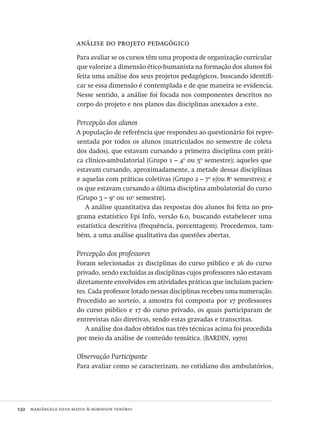 132  mariângela silva matos & robinson tenório
análise do projeto pedagógico
Para avaliar se os cursos têm uma proposta de organização curricular
que valorize a dimensão ético-humanista na formação dos alunos foi
feita uma análise dos seus projetos pedagógicos, buscando identifi-
car se essa dimensão é contemplada e de que maneira se evidencia.
Nesse sentido, a análise foi focada nos componentes descritos no
corpo do projeto e nos planos das disciplinas anexados a este.
Percepção dos alunos
A população de referência que respondeu ao questionário foi repre-
sentada por todos os alunos (matriculados no semestre de coleta
dos dados), que estavam cursando a primeira disciplina com práti-
ca clínico-ambulatorial (Grupo 1 – 4o
ou 5o
semestre); aqueles que
estavam cursando, aproximadamente, a metade dessas disciplinas
e aquelas com práticas coletivas (Grupo 2 – 7o
e/ou 8o
semestres); e
os que estavam cursando a última disciplina ambulatorial do curso
(Grupo 3 – 9o
ou 10o
semestre).
A análise quantitativa das respostas dos alunos foi feita no pro-
grama estatístico Epi Info, versão 6.0, buscando estabelecer uma
estatística descritiva (frequência, porcentagem). Procedemos, tam-
bém, a uma análise qualitativa das questões abertas.
Percepção dos professores
Foram selecionadas 21 disciplinas do curso público e 26 do curso
privado, sendo excluídas as disciplinas cujos professores não estavam
diretamente envolvidos em atividades práticas que incluíam pacien-
tes. Cada professor lotado nessas disciplinas recebeu uma numeração.
Procedido ao sorteio, a amostra foi composta por 17 professores
do curso público e 17 do curso privado, os quais participaram de
entrevistas não diretivas, sendo estas gravadas e transcritas.
A análise dos dados obtidos nas três técnicas acima foi procedida
por meio da análise de conteúdo temática. (BARDIN, 1970)
Observação Participante
Para avaliar como se caracterizam, no cotidiano dos ambulatórios,
Avaliacao_educacional.indb 132 31/03/2010 16:00:05
 