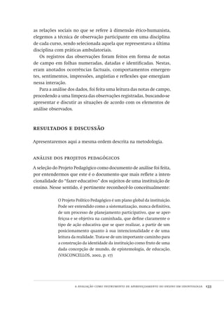 a avaliação como instrumento de aperfeiçoamento do ensino em odontologia  133
as relações sociais no que se refere à dimensão ético-humanista,
elegemos a técnica de observação participante em uma disciplina
de cada curso, sendo selecionada aquela que representava a última
disciplina com práticas ambulatoriais.
Os registros das observações foram feitos em forma de notas
de campo em folhas numeradas, datadas e identificadas. Nestas,
eram anotados ocorrências factuais, comportamentos emergen-
tes, sentimentos, impressões, angústias e reflexões que emergiam
nessa interação.
Para a análise dos dados, foi feita uma leitura das notas de campo,
procedendo a uma limpeza das observações registradas, buscando-se
apresentar e discutir as situações de acordo com os elementos de
análise observados.
resultados e discussão
Apresentaremos aqui a mesma ordem descrita na metodologia.
análise dos projetos pedagógicos
A seleção do Projeto Pedagógico como documento de análise foi feita,
por entendermos que este é o documento que mais reflete a inten-
cionalidade do “fazer educativo” dos sujeitos de uma instituição de
ensino. Nesse sentido, é pertinente reconhecê-lo conceitualmente:
O Projeto Político Pedagógico é um plano global da instituição.
Pode ser entendido como a sistematização, nunca definitiva,
de um processo de planejamento participativo, que se aper-
feiçoa e se objetiva na caminhada, que define claramente o
tipo de ação educativa que se quer realizar, a partir de um
posicionamento quanto à sua intencionalidade e de uma
leitura da realidade. Trata-se de um importante caminho para
a construção da identidade da instituição como fruto de uma
dada concepção de mundo, de epistemologia, de educação.
(VASCONCELLOS, 2002, p. 17)
Avaliacao_educacional.indb 133 31/03/2010 16:00:05
 