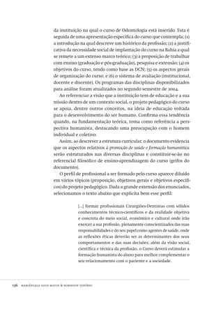 136  mariângela silva matos & robinson tenório
da instituição na qual o curso de Odontologia está inserido. Esta é
seguida de uma apresentação específica do curso que contempla; (1)
a introdução na qual descreve um histórico da profissão; (2) a justifi-
cativa da necessidade social de implantação do curso na Bahia a qual
se remete a um extenso marco teórico; (3) a proposição de trabalhar
com ensino (graduação e pós-graduação), pesquisa e extensão; (4) os
objetivos do curso, tendo como base as DCN; (5) os aspectos gerais
de organização do curso; e (6) o sistema de avaliação (institucional,
docente e discente). Os programas das disciplinas disponibilizados
para análise foram atualizados no segundo semestre de 2004.
Ao referenciar a visão que a instituição tem de educação e a sua
missão dentro de um contexto social, o projeto pedagógico do curso
se apoia, dentre outros conceitos, na ideia de educação voltada
para o desenvolvimento do ser humano. Confirma essa tendência
quando, na fundamentação teórica, toma como referência a pers-
pectiva humanista, destacando uma preocupação com o homem
individual e coletivo.
Assim, ao descrever a estrutura curricular, o documento evidencia
que os aspectos relativos à promoção de saúde e formação humanística
serão estruturados nas diversas disciplinas e constituir-se-ão no
referencial filosófico de ensino-aprendizagem do curso (grifos do
documento).
O perfil de profissional a ser formado pelo curso aparece diluído
em vários tópicos (proposição, objetivos gerais e objetivos específi-
cos) do projeto pedagógico. Dada a grande extensão dos enunciados,
selecionamos o texto abaixo que explicita bem esse perfil:
[...] formar profissionais Cirurgiões-Dentistas com sólidos
conhecimentos técnico-científicos e da realidade objetiva
e concreta do meio social, econômico e cultural onde irão
exercer a sua profissão, plenamente conscientizados das suas
responsabilidades e do seu papel como agentes de saúde, onde
as reflexões éticas deverão ser as determinantes dos seus
comportamentos e das suas decisões; além da visão social,
científica e técnica da profissão, o Curso deverá estimular a
formação humanista do aluno para melhor complementar o
seu relacionamento com o paciente e a sociedade.
Avaliacao_educacional.indb 136 31/03/2010 16:00:05
 