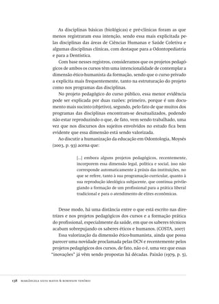 138  mariângela silva matos & robinson tenório
As disciplinas básicas (biológicas) e pré-clínicas foram as que
menos registraram essa intenção, sendo essa mais explicitada pe-
las disciplinas das áreas de Ciências Humanas e Saúde Coletiva e
algumas disciplinas clínicas, com destaque para a Odontopediatria
e para a Dentística.
Com base nesses registros, consideramos que os projetos pedagó-
gicos de ambos os cursos têm uma intencionalidade de contemplar a
dimensão ético-humanista da formação, sendo que o curso privado
a explicita mais frequentemente, tanto na estruturação do projeto
como nos programas das disciplinas.
No projeto pedagógico do curso público, essa menor evidência
pode ser explicada por duas razões: primeiro, porque é um docu-
mento mais sucinto (objetivo), segundo, pelo fato de que muitos dos
programas das disciplinas encontram-se desatualizados, podendo
não estar reproduzindo o que, de fato, vem sendo trabalhado, uma
vez que nos discursos dos sujeitos envolvidos no estudo fica bem
evidente que essa dimensão está sendo valorizada.
Ao discutir a humanização da educação em Odontologia, Moysés
(2003, p. 93) acena que:
[...] embora alguns projetos pedagógicos, recentemente,
incorporem essa dimensão legal, política e social, isso não
corresponde automaticamente à práxis das instituições, no
que se refere, tanto à sua programação curricular, quanto à
sua reprodução ideológica subjacente, que continua privile-
giando a formação de um profissional para a prática liberal
tradicional e para o atendimento de elites econômicas.
Desse modo, há uma distância entre o que está escrito nas dire-
trizes e nos projetos pedagógicos dos cursos e a formação prática
do profissional, especialmente da saúde, em que os saberes técnicos
acabam sobrepujando os saberes éticos e humanos. (COSTA, 2007)
Essa valorização da dimensão ético-humanista, ainda que possa
parecer uma novidade proclamada pelas DCN e recentemente pelos
projetos pedagógicos dos cursos, de fato, não o é, uma vez que essas
“inovações” já vêm sendo propostas há décadas. Paixão (1979, p. 5),
Avaliacao_educacional.indb 138 31/03/2010 16:00:05
 