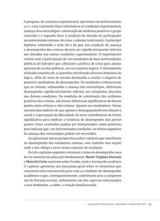 avaliação educacional: desatando e reatando nós  13
A pesquisa, de natureza experimental, apresenta um delineamento
3 x 2, com o primeiro fator referindo-se às condições experimentais
(ameaça dos estereótipos; valorização de atributos positivos e grupo
controle) e o segundo fator à condição de entrada do participante
na universidade (sistema de cotas x sistema tradicional). A principal
hipótese submetida a teste foi a de que, em condição de ameaça,
o desempenho dos cotistas deveria ser significativamente inferior
aos alocados nas outras condições experimentais. O experimento
contou com a participação de 120 estudantes de duas universidades
públicas do Salvador que adotaram a política de cotas para alunos
egressos de escolas públicas, em sua maioria negros. O instrumento
utilizado consistia de 21 questões envolvendo diversos domínios da
lógica, além de itens de escalas destinados a avaliar o impacto de
possíveis mediadores do desempenho. Os resultados evidenciaram
que os cotistas, submetidos à ameaça dos estereótipos, obtiveram
desempenho significativamente inferior aos estudantes alocados
nas demais condições. Na condição de valorização dos atributos
positivos dos cotistas, não houve diferenças significativas de desem-
penho entre cotistas e não-cotistas. Quanto aos mediadores, foram
encontrados indícios de que apenas o desengajamento em relação à
tarefa e à percepção da dificuldade do teste contribuíram de forma
significativa para explicar a variância de desempenho dos partici-
pantes. Estes resultados podem ser interpretados como positivos,
pois indicam que, em determinadas condições, os efeitos negativos
da ameaça dos estereótipos podem ser revertidos.
Ao apresentar novas perspectivas sobre variáveis que interferem
no desempenho dos estudantes cotistas, este trabalho nos surpre-
ende e nos obriga a rever nosso conceito de avaliação.
Os três capítulos seguintes retomam o tema do desempenho esco-
lar no contexto da educação fundamental. Maria Virgínia Dazzani
e Marcelo Faria escrevem sobre Família, escola e desempenho acadêmico.
O capítulo apresenta um panorama geral sobre os elementos que
concorrem e/ou concorreram para criar as condições do desempenho
acadêmico e que, consequentemente, contribuem para a compreen-
são do fracasso escolar, enfatizando um dos aspectos relacionados
a esse fenômeno, a saber, a relação família-escola.
Avaliacao_educacional.indb 13 31/03/2010 15:59:56
 