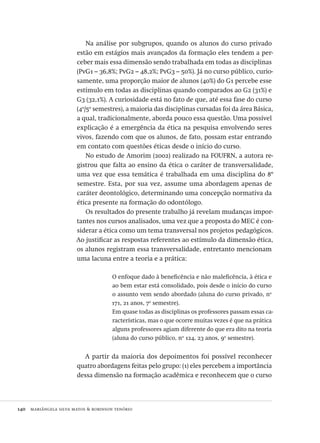 140  mariângela silva matos & robinson tenório
Na análise por subgrupos, quando os alunos do curso privado
estão em estágios mais avançados da formação eles tendem a per-
ceber mais essa dimensão sendo trabalhada em todas as disciplinas
(PvG1 – 36,8%; PvG2 – 48,2%; PvG3 – 50%). Já no curso público, curio-
samente, uma proporção maior de alunos (40%) do G1 percebe esse
estímulo em todas as disciplinas quando comparados ao G2 (31%) e
G3 (32,1%). A curiosidade está no fato de que, até essa fase do curso
(4o
/5o
semestres), a maioria das disciplinas cursadas foi da área Básica,
a qual, tradicionalmente, aborda pouco essa questão. Uma possível
explicação é a emergência da ética na pesquisa envolvendo seres
vivos, fazendo com que os alunos, de fato, possam estar entrando
em contato com questões éticas desde o início do curso.
No estudo de Amorim (2002) realizado na FOUFRN, a autora re-
gistrou que falta ao ensino da ética o caráter de transversalidade,
uma vez que essa temática é trabalhada em uma disciplina do 8º
semestre. Esta, por sua vez, assume uma abordagem apenas de
caráter deontológico, determinando uma concepção normativa da
ética presente na formação do odontólogo.
Os resultados do presente trabalho já revelam mudanças impor-
tantes nos cursos analisados, uma vez que a proposta do MEC é con-
siderar a ética como um tema transversal nos projetos pedagógicos.
Ao justificar as respostas referentes ao estímulo da dimensão ética,
os alunos registram essa transversalidade, entretanto mencionam
uma lacuna entre a teoria e a prática:
O enfoque dado à beneficência e não maleficência, à ética e
ao bem estar está consolidado, pois desde o início do curso
o assunto vem sendo abordado (aluna do curso privado, no
171, 21 anos, 7o
semestre).
Em quase todas as disciplinas os professores passam essas ca-
racterísticas, mas o que ocorre muitas vezes é que na prática
alguns professores agiam diferente do que era dito na teoria
(aluna do curso público, no
124, 23 anos, 9o
semestre).
A partir da maioria dos depoimentos foi possível reconhecer
quatro abordagens feitas pelo grupo: (1) eles percebem a importância
dessa dimensão na formação acadêmica e reconhecem que o curso
Avaliacao_educacional.indb 140 31/03/2010 16:00:05
 