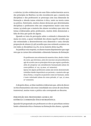 a avaliação como instrumento de aperfeiçoamento do ensino em odontologia  141
a valoriza; (2) eles evidenciam em suas falas conhecimentos acerca
dos princípios da Bioética; (3) eles reconhecem que a maioria das
disciplinas e dos professores se preocupa com essa dimensão da
formação e aborda temas relativos à ética, tanto na teoria como
na prática. Entretanto, muitos alunos destacam que determinadas
disciplinas e professores têm um compromisso maior com esses
temas; (4) ainda que a maioria dos alunos reconheça que estes são
temas evidenciados pelos professores, muitos deles denunciam a
falta de ética por parte de alguns.
Quando se trata da percepção sobre o estímulo à dimensão hu-
mana no curso, a quase totalidade dos alunos (99,6%) acredita que
são estimulados a desenvolverem essa dimensão e uma elevada
proporção de alunos (77,9%) acredita que esse estímulo acontece ou
em todas as disciplinas (23,1%), ou na maioria delas (54,8%).
Ao justificar essa resposta, os alunos trazem depoimentos que suge-
rem que os cursos têm estimulado a dimensão humana da formação:
Os professores nos orientam de maneira clara, desde o início
do curso, que devemos, antes de executar um procedimento,
agir de acordo com os princípios éticos que regem a profissão,
além de propiciar um atendimento humanizado (aluno do
curso público, no
125, 25 anos, 10o
semestre).
Apesar de alguns professores ainda não terem demonstrado
trabalhar dando importância ao paciente, a maioria não age
dessa forma, o respeito ao paciente como ser humano, ainda
é mais valorizado (aluna do curso privado, no
240, 27 anos,
10o
semestre).
A despeito disso, as falas também evidenciam que, além do discur-
so ético-humanístico não estar consolidado nos cursos de uma forma
transversal, muitas vezes a prática não corresponde ao discurso.
percepção dos professores acerca do
estímulo à dimensão ético-humanística
Quando foi perguntado aos professores se eles se percebiam estimu-
lando a dimensão ética e humana na formação dos alunos, a grande
Avaliacao_educacional.indb 141 31/03/2010 16:00:06
 