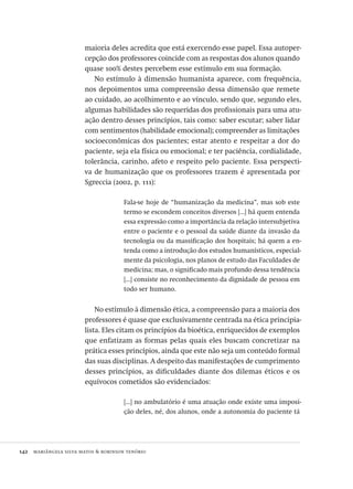 142  mariângela silva matos & robinson tenório
maioria deles acredita que está exercendo esse papel. Essa autoper-
cepção dos professores coincide com as respostas dos alunos quando
quase 100% destes percebem esse estímulo em sua formação.
No estímulo à dimensão humanista aparece, com frequência,
nos depoimentos uma compreensão dessa dimensão que remete
ao cuidado, ao acolhimento e ao vínculo, sendo que, segundo eles,
algumas habilidades são requeridas dos profissionais para uma atu-
ação dentro desses princípios, tais como: saber escutar; saber lidar
com sentimentos (habilidade emocional); compreender as limitações
socioeconômicas dos pacientes; estar atento e respeitar a dor do
paciente, seja ela física ou emocional; e ter paciência, cordialidade,
tolerância, carinho, afeto e respeito pelo paciente. Essa perspecti-
va de humanização que os professores trazem é apresentada por
Sgreccia (2002, p. 111):
Fala-se hoje de “humanização da medicina”, mas sob este
termo se escondem conceitos diversos [...] há quem entenda
essa expressão como a importância da relação intersubjetiva
entre o paciente e o pessoal da saúde diante da invasão da
tecnologia ou da massificação dos hospitais; há quem a en-
tenda como a introdução dos estudos humanísticos, especial-
mente da psicologia, nos planos de estudo das Faculdades de
medicina; mas, o significado mais profundo dessa tendência
[...] consiste no reconhecimento da dignidade de pessoa em
todo ser humano.
No estímulo à dimensão ética, a compreensão para a maioria dos
professores é quase que exclusivamente centrada na ética principia-
lista. Eles citam os princípios da bioética, enriquecidos de exemplos
que enfatizam as formas pelas quais eles buscam concretizar na
prática esses princípios, ainda que este não seja um conteúdo formal
das suas disciplinas. A despeito das manifestações de cumprimento
desses princípios, as dificuldades diante dos dilemas éticos e os
equívocos cometidos são evidenciados:
[...] no ambulatório é uma atuação onde existe uma imposi-
ção deles, né, dos alunos, onde a autonomia do paciente tá
Avaliacao_educacional.indb 142 31/03/2010 16:00:06
 