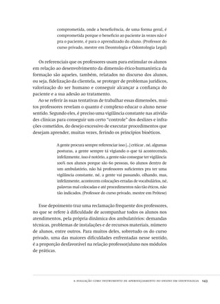 a avaliação como instrumento de aperfeiçoamento do ensino em odontologia  143
comprometida, onde a beneficência, de uma forma geral, é
comprometida porque o beneficio ao paciente às vezes não é
pra o paciente, é para o aprendizado do aluno. (Professor do
curso privado, mestre em Deontologia e Odontologia Legal)
Os referenciais que os professores usam para estimular os alunos
em relação ao desenvolvimento da dimensão ético-humanística da
formação são aqueles, também, relatados no discurso dos alunos,
ou seja, fidelização da clientela, se proteger de problemas jurídicos,
valorização do ser humano e conseguir alcançar a confiança do
paciente e a sua adesão ao tratamento.
Ao se referir às suas tentativas de trabalhar essas dimensões, mui-
tos professores revelam o quanto é complexo educar o aluno nesse
sentido. Segundo eles, é preciso uma vigilância constante nas ativida-
des clínicas para conseguir um certo “controle” dos deslizes e infra-
ções cometidos, do desejo excessivo de executar procedimentos que
desejam aprender, muitas vezes, ferindo os princípios bioéticos.
A gente procura sempre referenciar isso [...] criticar , né, algumas
posturas, a gente sempre tá vigiando o que tá acontecendo,
infelizmente, isso é notório, a gente não consegue ter vigilância
100% nos alunos porque são 60 pessoas, 60 alunos dentro de
um ambulatório, não há professores suficientes pra ter uma
vigilância constante, né, a gente vai passando, olhando, mas,
infelizmente, acontecem colocações erradas de vocabulários, né,
palavras mal colocadas e até procedimentos não tão éticos, não
tão indicados. (Professor do curso privado, mestre em Prótese)
Esse depoimento traz uma reclamação frequente dos professores,
no que se refere à dificuldade de acompanhar todos os alunos nos
atendimentos, pela própria dinâmica dos ambulatórios: demandas
técnicas, problemas de instalações e de recursos materiais, número
de alunos, entre outros. Para muitos deles, sobretudo os do curso
privado, uma das maiores dificuldades enfrentadas nesse sentido,
é a proporção desfavorável na relação professor/aluno nos módulos
de práticas.
Avaliacao_educacional.indb 143 31/03/2010 16:00:06
 