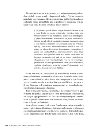 144  mariângela silva matos & robinson tenório
Na manifestação que se segue emerge o problema contemporâneo
da sociedade, no que se refere às perdas de valores éticos e humanos.
Ao refletir sobre essa questão, a professora de Saúde Coletiva chama
a atenção para a dificuldade que os professores dessa área têm de
fazer valer o seu discurso com base nesses valores:
[...] A gente é capaz de formar esse profissional cuidador, se ele
é capaz de não ver apenas restauração e curativos e sim o ou-
tro que vai receber um cuidado que merece esse cuidado geral
[...] Esse discurso nosso, muitas vezes, se perde na dimensão
técnica que ele não dá muita atenção nesse momento ainda,
a essa dimensão humana, sabe, essa dimensão tão profunda
que é [...]. Mas assim... como tá uma transformação ainda em
curso, ele não se dá conta da riqueza desses comentários. A
gente tem a dificuldade de usar esse discurso aí do ético-
humanista, isso perdeu o valor, não é mais valor social ser
humano ou ser ético e aí você vai por outros caminhos pra
chegar nisso, você vai pela atenção, você vai por tecnologias
preventivas, você vai pelo controle social, pela democracia,
você não vai pelo aspecto que é o central. (Professora do curso
público, doutora em Saúde Pública)
Ao se dar conta da dificuldade de mobilizar os alunos usando
como referência os valores éticos e humanos, por si só – o que talvez
possa trazer embutida a ideia de um “discurso piegas” – a professora
sugere o uso de um discurso científico que possibilite a emergência
dessas dimensões, de modo que essas possam ser trabalhadas nas
entrelinhas do processo educativo.
Essa é uma alternativa, entretanto, é necessário vencer o pre-
conceito de que nas universidades só se deva discutir tecnociência,
até porque a própria ciência na área de saúde tem exigido, cada vez
mais, o aprendizado sobre os sentimentos e emoções dos pacientes
e dos próprios profissionais.
Ao analisar a voz dos professores, fica claro que existe uma valori-
zação relativa às questões éticas e humanas na formação profissional,
entretanto, emergem em seus discursos inúmeras dificuldades pes-
soais e organizacionais de lidar com essas questões. Em vista disso,
Avaliacao_educacional.indb 144 31/03/2010 16:00:06
 