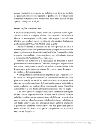 a avaliação como instrumento de aperfeiçoamento do ensino em odontologia  145
parece necessária a promoção de debates nessa área, no sentido
de produzir reflexões que ajudem os professores a conduzir essa
dimensão da formação dos alunos com bases mais sólidas do que
apenas o desejo e a intuição.
observação participante
É na prática clínica que o futuro profissional aprende, exerce ações,
assimila condutas e adquire hábitos. Dessa maneira, os ambulató-
rios se tornam espaços privilegiados, não só para o aprendizado
técnico, mas também para o exercício da reflexão ética dos futuros
profissionais. (GONÇALVES; VERDI, 2007, p. 756)
Lamentavelmente, o ambulatório do curso público, no qual a
observação foi conduzida apresentava condições precárias de instala-
ções e equipamentos. Diante dessas dificuldades, ficava evidenciado
o quanto tais condições comprometiam o aprendizado dos alunos
e o atendimento “cuidadoso” aos pacientes.
Referente às instalações e à organização da demanda, o curso
privado oferecia condições mais favoráveis, tanto para o aprendizado
dos alunos como para uma atenção ao usuário mais resolutiva e mais
humanizada, principalmente no que diz respeito ao acolhimento e
às condições de biossegurança.
A ambiguidade que envolve esses registros é que, se por um lado,
os alunos do curso público enfrentam muitas deficiências que com-
prometem em alguns sentidos a sua formação e a atenção aos usuá-
rios, por outro, algumas dessas deficiências abrem espaços de diálogo
entre os alunos e os usuários. Essa comunicação maior é também
estimulada pelo fato de eles atenderem sozinhos e não em dupla.
Já no curso privado, a despeito dos alunos terem mais condições
de executarem os procedimentos técnicos eles se mantêm mais en-
volvidos com isso e desenvolvem menos a habilidade comunicativa
com os pacientes. Isso é agravado pelo fato dos alunos trabalharem
em dupla, uma vez que eles conversam muito entre si, excluindo
o paciente do contexto comunicativo. Isso não quer dizer que no
curso público não ocorra esse tipo de transgressão, mas ela ocorre
com menor frequência.
Avaliacao_educacional.indb 145 31/03/2010 16:00:06
 