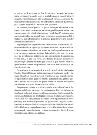 a avaliação como instrumento de aperfeiçoamento do ensino em odontologia  147
p. 210), o problema reside no fato de que para os médicos é impor-
tante apenas ouvir aquilo sobre o qual eles podem intervir através
do conhecimento médico, não sendo casual, portanto, que uma das
mais corriqueiras lições dadas no ambulatório é mostrar indiferença
para com os problemas “pessoais” dos pacientes.
As informações subjetivas, as pistas dadas por eles sobre o seu
estado emocional, problemas sociais ou problemas de saúde que,
mesmo não tendo relação direta com a “saúde bucal”, os desestrutu-
ram emocionalmente são deletadas por muitos alunos. Alguns deles,
inclusive, não sabiam sequer o nome do paciente que iria atender
ou estavam atendendo.
Alguns episódios registrados nos ambulatórios evidenciam a falta
de sensibilidade de alguns professores e alunos de compreenderem
a dimensão emocional dos pacientes, de modo que eles mascaram
essa incompreensão por meio de brincadeiras. Ao observar situa-
ções de atendimento médico em um ambulatório de cardiologia,
Souza (2004, p. 210-213) revela que foram inúmeras as lições de
indiferença e insensibilidade que assistiu e que muitos médicos,
ignorando as aflições dos pacientes, contavam as suas histórias em
tom de zombaria.
Ao analisar a percepção de dentistas do sexo feminino do Serviço
Público Odontológico da Suécia acerca do trabalho em saúde, Hjal-
mers, Söderfeldt e Axtelius (2006) registraram que os profissionais
comprometidos com questões morais percebem uma grande dife-
rença entre o ideal e o real, no que se refere aos valores morais que
norteiam os processos de trabalho em saúde.
No presente estudo, a prática avaliada nos ambulatórios sofre
diversas influências para emergir, muitas vezes, diferente da imagem
idealizada pelos sujeitos envolvidos na pesquisa. Dentre essas influ-
ências, destacam-se: as limitações pessoais de alunos, professores
e usuários e as dificuldades materiais (principalmente no curso
público), institucionais (número de professores, organização da
unidade de triagem, limites na organização das disciplinas) e sociais
(dificuldade de acesso pela demanda reprimida). O desafio, então, é
compreender essas limitações e fazer um exercício diário de apro-
ximação entre a teoria e a prática.
Avaliacao_educacional.indb 147 31/03/2010 16:00:06
 