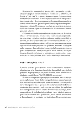 148  mariângela silva matos & robinson tenório
Nesse sentido, Vasconcellos (2002)explicita que mudar a prática
educativa implica alterar concepções enraizadas e, sobretudo, en-
frentar a “roda viva” já existente. Segundo o autor, é exatamente no
momento dessa tentativa de mudança que se evidencia a fragilidade
das nossas teorias e da nossa organização. Isso quer dizer que existem
outros condicionantes que não apenas o teórico para a emergência
das nossas práticas. Nesse caso, o papel da teoria deve ser apontado
como um meio de captar os determinantes e o movimento do real,
para nele intervir.
Ainda que tenha sido observado nos comportamentos de muitos
alunos e professores uma predisposição para lidar com os pacientes
de uma forma cuidadosa, as observações do cotidiano das clínicas
revelam, em muitos momentos, que os valores éticos e humanos, tão
evidenciados nos discursos desses sujeitos, parecem ainda apresentar
algumas brechas que precisam ser apontadas, refletidas e (re)signifi-
cadas para que a dimensão ético-humanista da formação, aos poucos,
possa se deslocar da intenção ao gesto. Nesse sentido, avaliações
internas de contexto tornam-se instrumentos fundamentais para a
reflexão crítica da prática e para a busca do seu aperfeiçoamento.
considerações finais
É preciso avaliar a que distância a escola se encontra do horizonte
almejado, ou seja, fazer um diagnóstico da realidade para definir,
por meio da programação, os passos a serem dados no sentido de
diminuir essa distância. (VASCONCELLOS, 2002, p. 27)
Na análise dos projetos pedagógicos dos cursos, está claro que
estes explicitam o desejo de formar profissionais com referenciais
ético-humanísticos consistentes. Do mesmo modo, alunos e profes-
sores têm a percepção de que essa dimensão vem sendo trabalhada
nos cursos. Entretanto, o confronto com a realidade dos ambulató-
rios acena para uma prática carente de reflexões e mudanças, tanto
das condições de trabalho (sobretudo no curso público) como de
posturas relacionais mais qualificadas, num esforço de diminuir
a distância entre o instituído e o instituinte. Nesse sentido, este
Avaliacao_educacional.indb 148 31/03/2010 16:00:06
 