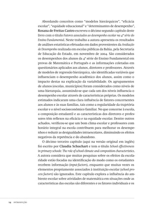 14  introdução
Abordando conceitos como “modelos hierárquicos”, “eficácia
escolar”, “equidade educacional” e “determinantes de desempenho”,
Rosana de Freitas Castro escreveu o décimo segundo capítulo deste
livro com o título Fatores associados ao desempenho escolar na 4ª série do
Ensino Fundamental. Neste trabalho a autora apresenta os resultados
de análises estatísticas efetuadas em dados provenientes da Avaliação
de Desempenho realizada em escolas públicas da Bahia, pela Secretaria
de Educação do Estado, em novembro de 2004. São considerados
os desempenhos dos alunos da 4ª série do Ensino Fundamental em
provas de Matemática e Português e as informações coletadas em
questionários aplicados aos alunos, diretores e professores. Através
de modelos de regressão hierárquica, são identificadas variáveis que
influenciam o desempenho acadêmico dos alunos, assim como o
impacto destas na explicação da variabilidade. Os agrupamentos
de alunos (escolas, municípios) foram considerados como níveis de
uma hierarquia, assumindo-se que cada um dos níveis influencia o
desempenho escolar através de características próprias. Os modelos
estimados indicaram uma clara influência de fatores concernentes
aos alunos e às suas famílias, tais como a regularidade da trajetória
escolar e o nível socioeconômico familiar. No que concerne à escola,
a composição estudantil e as características dos diretores e profes-
sores têm reflexos na eficácia e na equidade escolar. Dentre outros
achados, verificou-se que um bom clima escolar e professores com
horário integral na escola contribuem para melhorar os desempe-
nhos e reduzir as desigualdades intraescolares, diminuindo os efeitos
negativos da repetência e do abandono.
O décimo terceiro capítulo (aqui na versão original em inglês)
foi escrito por Claudia Schuchart e tem o título School effectiveness
in primary schools: The role of school climate and composition characteristics.
A autora considera que muitas pesquisas sobre os efeitos da escola-
ridade estão focadas na identificação do modo como os estudantes
recebem informação (input-factors), enquanto que muitas vezes os
elementos propriamente associados à instituição escolar (school pro-
cess factors) são ignorados. Este capítulo explora a influência do am-
biente escolar sobre atividades de matemática em situações onde as
características das escolas são diferentes e os fatores individuais e os
Avaliacao_educacional.indb 14 31/03/2010 15:59:56
 