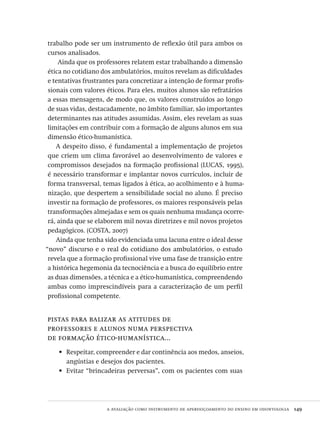 a avaliação como instrumento de aperfeiçoamento do ensino em odontologia  149
trabalho pode ser um instrumento de reflexão útil para ambos os
cursos analisados.
Ainda que os professores relatem estar trabalhando a dimensão
ética no cotidiano dos ambulatórios, muitos revelam as dificuldades
e tentativas frustrantes para concretizar a intenção de formar profis-
sionais com valores éticos. Para eles, muitos alunos são refratários
a essas mensagens, de modo que, os valores construídos ao longo
de suas vidas, destacadamente, no âmbito familiar, são importantes
determinantes nas atitudes assumidas. Assim, eles revelam as suas
limitações em contribuir com a formação de alguns alunos em sua
dimensão ético-humanística.
A despeito disso, é fundamental a implementação de projetos
que criem um clima favorável ao desenvolvimento de valores e
compromissos desejados na formação profissional (LUCAS, 1995),
é necessário transformar e implantar novos currículos, incluir de
forma transversal, temas ligados à ética, ao acolhimento e à huma-
nização, que despertem a sensibilidade social no aluno. É preciso
investir na formação de professores, os maiores responsáveis pelas
transformações almejadas e sem os quais nenhuma mudança ocorre-
rá, ainda que se elaborem mil novas diretrizes e mil novos projetos
pedagógicos. (COSTA, 2007)
Ainda que tenha sido evidenciada uma lacuna entre o ideal desse
“novo” discurso e o real do cotidiano dos ambulatórios, o estudo
revela que a formação profissional vive uma fase de transição entre
a histórica hegemonia da tecnociência e a busca do equilíbrio entre
as duas dimensões, a técnica e a ético-humanística, compreendendo
ambas como imprescindíveis para a caracterização de um perfil
profissional competente.
pistas para balizar as atitudes de
professores e alunos numa perspectiva
de formação ético-humanística...
Respeitar, compreender e dar continência aos medos, anseios,•	
angústias e desejos dos pacientes.
Evitar “brincadeiras perversas”, com os pacientes com suas•	
Avaliacao_educacional.indb 149 31/03/2010 16:00:06
 