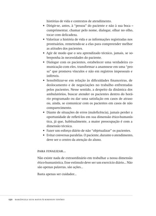 150  mariângela silva matos & robinson tenório
histórias de vida e contextos de atendimento.
Dirigir-se, antes, à “pessoa” do paciente e não à sua boca –•	
cumprimentar, chamar pelo nome, dialogar, olhar no olho,
tocar com delicadeza.
Valorizar a história de vida e as informações registradas nos•	
prontuários, remetendo-se a elas para compreender melhor
as atitudes dos pacientes.
Agir de modo que o seu aprendizado técnico, jamais, se so-•	
breponha às necessidades do paciente.
Dialogar com os pacientes, estabelecer uma verdadeira co-•	
municação com eles, transformar a anamnese em uma “pro-
sa” que promova vínculos e não em registros impessoais e
inférteis.
Sensibilizar-se em relação às dificuldades financeiras, de•	
deslocamento e de negociações no trabalho enfrentadas
pelos pacientes. Nesse sentido, a despeito da dinâmica dos
ambulatórios, buscar atender os pacientes dentro do horá-
rio programado ou dar uma satisfação em casos de atraso
ou, ainda, se comunicar com os pacientes em casos de não
comparecimento.
Diante de situações de erros (maleficência), jamais perder a•	
oportunidade de refleti-los em sua dimensão ético-humanís-
tica, já que, habitualmente, a maior preocupação é com a
dimensão técnica.
Fazer um esforço diário de não “objetualizar” os pacientes.•	
Evitar conversas paralelas. O paciente, durante o atendimento,•	
deve ser o centro da atenção do aluno.
para finalizar...
Não existe nada de extraordinário em trabalhar a nossa dimensão
ético-humanística. Esse estímulo deve ser um exercício diário... Não
são apenas palavras, são ações...
Basta apenas ser cuidador...
Avaliacao_educacional.indb 150 31/03/2010 16:00:06
 