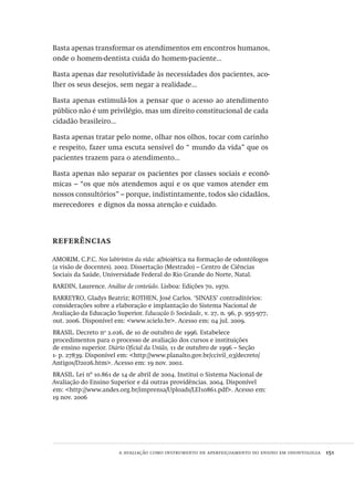 a avaliação como instrumento de aperfeiçoamento do ensino em odontologia  151
Basta apenas transformar os atendimentos em encontros humanos,
onde o homem-dentista cuida do homem-paciente...
Basta apenas dar resolutividade às necessidades dos pacientes, aco-
lher os seus desejos, sem negar a realidade...
Basta apenas estimulá-los a pensar que o acesso ao atendimento
público não é um privilégio, mas um direito constitucional de cada
cidadão brasileiro...
Basta apenas tratar pelo nome, olhar nos olhos, tocar com carinho
e respeito, fazer uma escuta sensível do “ mundo da vida” que os
pacientes trazem para o atendimento...
Basta apenas não separar os pacientes por classes sociais e econô-
micas – “os que nós atendemos aqui e os que vamos atender em
nossos consultórios” – porque, indistintamente, todos são cidadãos,
merecedores e dignos da nossa atenção e cuidado.
referências
AMORIM, C.P.C. Nos labirintos da vida: a(bio)ética na formação de odontólogos
(a visão de docentes). 2002. Dissertação (Mestrado) – Centro de Ciências
Sociais da Saúde, Universidade Federal do Rio Grande do Norte, Natal.
BARDIN, Laurence. Análise de conteúdo. Lisboa: Edições 70, 1970.
BARREYRO, Gladys Beatriz; ROTHEN, José Carlos. ‘SINAES’ contraditórios:
considerações sobre a elaboração e implantação do Sistema Nacional de
Avaliação da Educação Superior. Educação & Sociedade, v. 27, n. 96, p. 955-977,
out. 2006. Disponível em: <www.scielo.br>. Acesso em: 04 jul. 2009.
BRASIL. Decreto no
2.026, de 10 de outubro de 1996. Estabelece
procedimentos para o processo de avaliação dos cursos e instituições
de ensino superior. Diário Oficial da União, 11 de outubro de 1996 – Seção
1- p. 27839. Disponível em: <http://www.planalto.gov.br/ccivil_03/decreto/
Antigos/D2026.htm>. Acesso em: 19 nov. 2002.
BRASIL. Lei nº 10.861 de 14 de abril de 2004. Institui o Sistema Nacional de
Avaliação do Ensino Superior e dá outras providências. 2004. Disponível
em: <http://www.andes.org.br/imprensa/Uploads/LEI10861.pdf>. Acesso em:
19 nov. 2006
Avaliacao_educacional.indb 151 31/03/2010 16:00:06
 