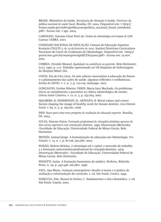 152  mariângela silva matos & robinson tenório
BRASIL. Ministério da Saúde. Secretaria de Atenção à Saúde. Diretrizes da
política nacional de saúde bucal. Brasília, DF, 2004. Disponível em: < http://
bvsms.saude.gov.br/bvs/publicacoes/politica_nacional_brasil_sorridente.
pdf>. Acesso em: 7 ago. 2004.
CARVALHO, Antonio César Perri de. Ensino de odontologia em tempos de LDB.
Canoas: ULBRA, 2001.
CONSELHO NACIONAL DE EDUCAÇÃO. Câmara de Educação Superior.
Resolução CNE/CES 3, de 19 de fevereiro de 2002. Institui Diretrizes Curriculares
Nacionais do Curso de Graduação de Odontologia. Disponível em: <http://
portal.mec.gov.br/cne/arquivos/pdf/CES032002.pdf>. Acesso em: 19 nov.
2002.
CORREA, Osvaldo Manoel. Qualidade na assistência ao paciente. Belo Horizonte:
[s.n.], 1997. p. 1-17. Trabalho apresentado no VII Simpósio de Enfermagem
do Hospital Mater Dei.
COSTA, Íris do Céu Clara. Os sete saberes necessários à educação do futuro
e o planejamento das ações de saúde: algumas reflexões e confluências.
Revista da ABENO, v. 7, n. 2, p. 122-129, maio/ago. 2007.
GONÇALVES, Evelise Ribeiro; VERDI, Marta Inez Machado. Os problemas
éticos no atendimento a pacientes na clínica odontológica de ensino.
Cíência Saúde Coletiva, v. 12, n. 3, p. 755-764, 2007.
HJALMERS, K; SÖDERFELDT, B.; AXTELIUS, B. Moral values and coreer:
factors shaping the image of healthy work for female dentists. Acta Odontol.
Scand. v. 64, n. 5, p. 255-261, 2006.
INEP. Bases para uma nova proposta de avaliação da educação superior. Brasília,
DF, 2003.
LUCAS, Simone Dutra. Formação profissional de cirurgiões-dentistas egressos de
dois cursos superiores com orientações distintas. 1995. Dissertação (Mestrado)
- Faculdade de Educação, Universidade Federal de Minas Gerais, Belo
Horizonte.
MOYSÉS, Samuel Jorge. A humanização da educação em Odontologia. Pro-
Posições, v. 14, n. 1, p. 87-106, jan./abr. 2003.
PAIXÃO, Helena Heloísa. A odontologia sob o capital: o mercado de trabalho
e a formação universitário-profissional do cirurgião-dentista. 1979.
Dissertação (Mestrado) – Faculdade de Educação, Universidade Federal de
Minas Gerais, Belo Horizonte.
PESSOTTI, Isaias. A formação humanista do médico. Medicina, Ribeirão
Preto, n. 29, p. 440-448, out./dez. 1996.
SAUL, Ana Maria. Avaliação emancipatória: desafio à teoria e à prática de
avaliação e reformulação de currículo. 2. ed. São Paulo: Cortez, 1994.
SGRECCIA, Elio. Manual de bioética: I - fundamentos e ética biomédica. 2. ed.
São Paulo: Loyola, 2002.
Avaliacao_educacional.indb 152 31/03/2010 16:00:06
 