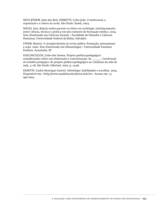 a avaliação como instrumento de aperfeiçoamento do ensino em odontologia  153
SILVA JÚNIOR, João dos Reis; FERRETTI, Celso João. O institucional, a
organização e a cultura da escola. São Paulo: Xamã, 2004.
SOUZA, Iara. Relação médico-paciente na clínica em cardiologia: entrelaçamento
entre ciência, técnica e prática em um contexto de formação médica. 2004.
Tese (Doutorado em Ciências Sociais) – Faculdade de Filosofia e Ciências
Humanas, Universidade Federal da Bahia, Salvador.
UNFER, Beatriz. O cirurgião-dentista do serviço público: formação, pensamento
e ação. 2000. Tese (Doutorado em Odontologia) – Universidade Estadual
Paulista, Araçatuba, SP.
VASCONCELLOS, Celso dos Santos. Projeto político-pedagógico:
considerações sobre sua elaboração e concretização. In: ______. Coordenação
do trabalho pedagógico: do projeto político-pedagógico ao cotidiano da sala de
aula. 3. ed. São Paulo: Libertad, 2002. p. 14-46.
ZANETTI, Carlos Henrique Goretti. Odontologia: habilidades e escolhas. 2004.
Disponível em: <htlp://www.saudebucalcoletiva.unb.br>. Acesso em: 13
ago.2004.
Avaliacao_educacional.indb 153 31/03/2010 16:00:06
 