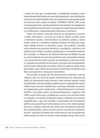 156  paulo a. meyer m. nascimento & robert e. verhine
– tendo em vista que, considerando as habilidades humanas como
normalmente distribuídas em uma dada população, uma distribuição
enviesada das oportunidades educativas representa uma grande perda
de bem-estar para aquela sociedade. (THOMAS; WANG; FAN, 2000)
Consequentemente, quando parâmetros de equidade são negligencia-
dos em políticas educacionais, os estoques de capital humano tendem
a ser deficientes, comprometendo o bem-estar econômico.
Como um direito, educação deveria ser igualmente acessível
a todos. Entretanto, a escassez de recursos impõe escolhas tanto
a indivíduos quanto a formuladores de políticas públicas. Assim
sendo, tende-se a estabelecer padrões mínimos de educação a que
todo cidadão deveria ter irrestrito acesso. Tais padrões, contudo,
estão situados em contextos históricos, sociológicos, culturais e eco-
nômicos que tendem a mudar à medida que as sociedades evoluem.
Por exemplo, os Objetivos de Desenvolvimento do Milênio focam
na universalização da educação primária como um padrão mínimo
a ser alcançado por todos os países nos primeiros 15 anos do século
21. Quando esse padrão for alcançado, é provável que desigualdades
educacionais observadas em outros níveis ou aspectos sejam então
percebidas como objeto de necessária intervenção de políticas pú-
blicas para garantir a educação como direito.
Em verdade, do ponto de vista do bem-estar econômico, em um
número cada vez maior de países investimentos em educação pri-
mária já apresentam baixo retorno, tanto privado quanto social,
transferindo o foco das políticas públicas para a expansão dos níveis
médio (cujos retornos também já se mostram reduzidos nos países
da Organização para Cooperação e Desenvolvimento Econômico
(OCDE) e em muitos países em desenvolvimento) e superior. (IOS-
CHPE, 2004) O fato é que, à medida que o acesso a um nível de ensino
se expande, seu retorno econômico tende a diminuir até tornar-se
insignificante, o que não invalida a necessidade de investimento
público para garantir que todos tenham acesso a ele, mesmo porque
sem isso a própria expansão dos níveis mais elevados de educação
fica comprometida e, junto com ela, tanto o crescimento econômico
do país – principal resultado que se deve buscar com investimentos
educacionais na visão de autores como Ioschpe (2004), Neri (2007),
Avaliacao_educacional.indb 156 31/03/2010 16:00:06
 
