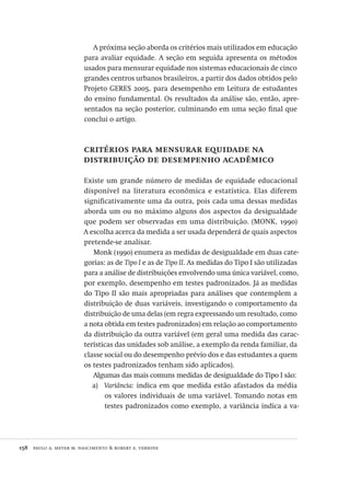 158  paulo a. meyer m. nascimento & robert e. verhine
A próxima seção aborda os critérios mais utilizados em educação
para avaliar equidade. A seção em seguida apresenta os métodos
usados para mensurar equidade nos sistemas educacionais de cinco
grandes centros urbanos brasileiros, a partir dos dados obtidos pelo
Projeto GERES 2005, para desempenho em Leitura de estudantes
do ensino fundamental. Os resultados da análise são, então, apre-
sentados na seção posterior, culminando em uma seção final que
conclui o artigo.
critérios para mensurar equidade na
distribuição de desempenho acadêmico
Existe um grande número de medidas de equidade educacional
disponível na literatura econômica e estatística. Elas diferem
significativamente uma da outra, pois cada uma dessas medidas
aborda um ou no máximo alguns dos aspectos da desigualdade
que podem ser observadas em uma distribuição. (MONK, 1990)
A escolha acerca da medida a ser usada dependerá de quais aspectos
pretende-se analisar.
Monk (1990) enumera as medidas de desigualdade em duas cate-
gorias: as de Tipo I e as de Tipo II. As medidas do Tipo I são utilizadas
para a análise de distribuições envolvendo uma única variável, como,
por exemplo, desempenho em testes padronizados. Já as medidas
do Tipo II são mais apropriadas para análises que contemplem a
distribuição de duas variáveis, investigando o comportamento da
distribuição de uma delas (em regra expressando um resultado, como
a nota obtida em testes padronizados) em relação ao comportamento
da distribuição da outra variável (em geral uma medida das carac-
terísticas das unidades sob análise, a exemplo da renda familiar, da
classe social ou do desempenho prévio dos e das estudantes a quem
os testes padronizados tenham sido aplicados).
Algumas das mais comuns medidas de desigualdade do Tipo I são:
Variância:a)	 indica em que medida estão afastados da média
os valores individuais de uma variável. Tomando notas em
testes padronizados como exemplo, a variância indica a va-
Avaliacao_educacional.indb 158 31/03/2010 16:00:07
 