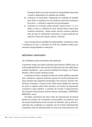 160  paulo a. meyer m. nascimento & robert e. verhine
formação direta acerca do tamanho da desigualdade observada
e ainda é dependente da unidade de medida.
Coeficiente de elasticidade:b)	 independe da unidade de medida
para aferir a mudança em um atributo associada à mudança
em outro – a relação é expressa em percentagem.
Coeficiente de correlação:c)	 pode assumir valores entre -1 e +1 e
indica a força e a direção de uma relação linear entre duas
variáveis aleatórias. Assim sendo, fornece maiores informa-
ções do que os coeficientes anteriores, os quais indicam no
máximo a força da relação, jamais a direção.
Com exceção dessas medidas de desigualdade, estatísticas como
o Coeficiente de Gini e a Estatística de Theil são também usados para
mensurar desigualdade na educação.
métodos adotados
os sistemas educacionais em análise
O presente artigo usa dados coletados pelo Projeto GERES 2005, es-
tudo longitudinal dos anos iniciais de educação em cinco diferentes
cidades brasileiras – para maiores detalhes do Projeto, ver Franco,
Brooke e Alves (2008) e Brooke (2005).
A amostra envolve estudantes tanto de escolas públicas (munici-
pais, estaduais e algumas federais) quanto de escolas privadas das
áreas urbanas dos seguintes municípios: Rio de Janeiro, Salvador, Belo
Horizonte, Campinas e Campo Grande. Todas essas cidades são relevan-
tes para as regiões onde estão situadas, em termos de população,
economia e peso político. A amostra de escolas é representativa
dos sistemas educacionais urbanos desses municípios. (ANDRADE;
MIRANDA, 2004)
Os dados consistem em duas ondas de mensuração do desem-
penho em Leitura de estudantes matriculados no primeiro ano
do ensino fundamental (com exceção de Salvador, que já iniciou a
aplicação das avaliações no segundo ano do ensino fundamental).
A primeira onda foi administrada em março de 2005 (início do ano
Avaliacao_educacional.indb 160 31/03/2010 16:00:07
 