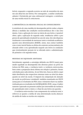 resultados preliminares do geres 2005 para equidade nos sistemas de ensino...  161
letivo), enquanto a segunda ocorreu no mês de novembro do mes-
mo ano (final do ano letivo). Por conseguinte, a análise conduzida
adiante é fortalecida por uma substancial vantagem: a existência
de uma medida inicial de conhecimento.
a importância da medida inicial de conhecimento
A existência de uma medida de desempenho prévio reduz a depen-
dência a medidas das condições socioeconômicas dos e das estu-
dantes. Com a aplicação do teste no início do ano letivo, é possível
obter, após a aplicação da segunda onda, tendências sobre o pro-
gresso do aprendizado estudantil no ano de 2005. Isto não dispensa
totalmente a necessidade de mensurar tanto o resultado acadêmico
quanto seus determinantes (BAKER, 2000), mas contar também
com o teste inicial limita os efeitos do contexto socioeconômico do
alunado sobre o seu aprendizado naquele ano letivo às condições
que eventualmente possam ter se alterado entre a administração
do primeiro e do segundo testes.
medidas de equidade adotadas
Inicialmente seguindo a estratégia definida em OECD (2005) para
medir equidade no desempenho dos diversos países na prova de
Leitura do PISA 2000, a variância total e a variância entre-escolas,
bem como a proporção desta última em relação à primeira, foram
calculadas para cada sistema. Ao ser feito isto, busca-se aferir a equi-
dade distributiva dos respectivos sistemas tanto no nível do aluno
quanto no nível da escola. O impacto da composição do alunado
da escola na performance estudantil, também examinada em OECD
(2005) para os resultados do PISA 2000 e elemento-chave na análise
realizada para os resultados do SACMEQ (ROSS; ZUZE, 2004), é indire-
tamente capturado na presente análise por intermédio da variância
do aprendizado entre o início e o final do ano letivo em questão.
A variância entre-escolas é um componente da variância total, e
refere-se ao quanto a média de uma determinada escola afasta-se
da média de todas as escolas em conjunto.
Avaliacao_educacional.indb 161 31/03/2010 16:00:07
 