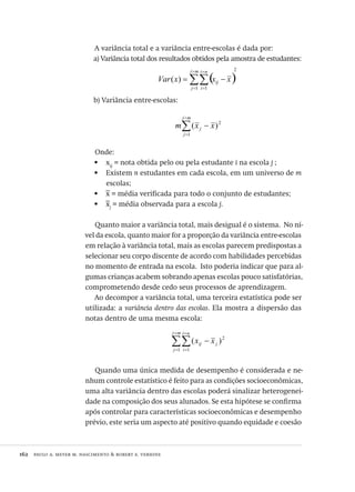 162  paulo a. meyer m. nascimento & robert e. verhine
A variância total e a variância entre-escolas é dada por:
a) Variância total dos resultados obtidos pela amostra de estudantes:
( )
2
1 1
)( ∑∑
=
=
=
=
−=
mj
j
ni
i
ij xxxVar
b) Variância entre-escolas:
2
1
)( xxm
mj
j
j −∑
=
=
Onde:
x•	 ij
= nota obtida pelo ou pela estudante i na escola j ;
Existem•	 n estudantes em cada escola, em um universo de m
escolas;
x•	 = média verificada para todo o conjunto de estudantes;
x•	 j
= média observada para a escola j.
Quanto maior a variância total, mais desigual é o sistema. No ní-
vel da escola, quanto maior for a proporção da variância entre-escolas
em relação à variância total, mais as escolas parecem predispostas a
selecionar seu corpo discente de acordo com habilidades percebidas
no momento de entrada na escola. Isto poderia indicar que para al-
gumas crianças acabem sobrando apenas escolas pouco satisfatórias,
comprometendo desde cedo seus processos de aprendizagem.
Ao decompor a variância total, uma terceira estatística pode ser
utilizada: a variância dentro das escolas. Ela mostra a dispersão das
notas dentro de uma mesma escola:
2
1 1
)(∑∑
=
=
=
=
−
mj
j
ni
i
jij xx
Quando uma única medida de desempenho é considerada e ne-
nhum controle estatístico é feito para as condições socioeconômicas,
uma alta variância dentro das escolas poderá sinalizar heterogenei-
dade na composição dos seus alunados. Se esta hipótese se confirma
após controlar para características socioeconômicas e desempenho
prévio, este seria um aspecto até positivo quando equidade e coesão
Avaliacao_educacional.indb 162 31/03/2010 16:00:07
 