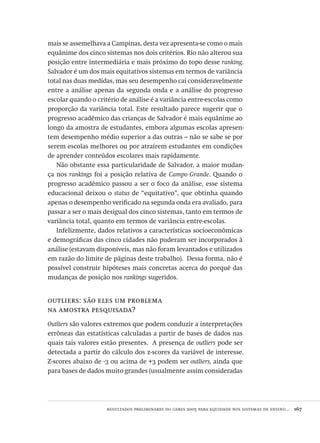 resultados preliminares do geres 2005 para equidade nos sistemas de ensino...  167
mais se assemelhava a Campinas, desta vez apresenta-se como o mais
equânime dos cinco sistemas nos dois critérios. Rio não alterou sua
posição entre intermediária e mais próximo do topo desse ranking.
Salvador é um dos mais equitativos sistemas em termos de variância
total nas duas medidas, mas seu desempenho cai consideravelmente
entre a análise apenas da segunda onda e a análise do progresso
escolar quando o critério de análise é a variância entre-escolas como
proporção da variância total. Este resultado parece sugerir que o
progresso acadêmico das crianças de Salvador é mais equânime ao
longo da amostra de estudantes, embora algumas escolas apresen-
tem desempenho médio superior a das outras – não se sabe se por
serem escolas melhores ou por atraírem estudantes em condições
de aprender conteúdos escolares mais rapidamente.
Não obstante essa particularidade de Salvador, a maior mudan-
ça nos rankings foi a posição relativa de Campo Grande. Quando o
progresso acadêmico passou a ser o foco da análise, esse sistema
educacional deixou o status de “equitativo”, que obtinha quando
apenas o desempenho verificado na segunda onda era avaliado, para
passar a ser o mais desigual dos cinco sistemas, tanto em termos de
variância total, quanto em termos de variância entre-escolas.
Infelizmente, dados relativos a características socioeconômicas
e demográficas das cinco cidades não puderam ser incorporados à
análise (estavam disponíveis, mas não foram levantados e utilizados
em razão do limite de páginas deste trabalho). Dessa forma, não é
possível construir hipóteses mais concretas acerca do porquê das
mudanças de posição nos rankings sugeridos.
outliers: são eles um problema
na amostra pesquisada?
Outliers são valores extremos que podem conduzir a interpretações
errôneas das estatísticas calculadas a partir de bases de dados nas
quais tais valores estão presentes. A presença de outliers pode ser
detectada a partir do cálculo dos z-scores da variável de interesse.
Z-scores abaixo de -3 ou acima de +3 podem ser outliers, ainda que
para bases de dados muito grandes (usualmente assim consideradas
Avaliacao_educacional.indb 167 31/03/2010 16:00:08
 
