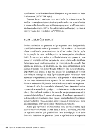 168  paulo a. meyer m. nascimento & robert e. verhine
aquelas com mais de 1.000 observações) seus impactos tendam a ser
irrelevantes. (HAWKINS, 1980)
Z-scores foram calculados, mas a exclusão de 218 estudantes da
análise com dados unicamente da segunda onda, e de 51 estudantes
e uma escola da análise que utilizara o progresso acadêmico entre
as duas ondas como critério de análise não modificaram em nada a
interpretação dos resultados (APÊNDICE A).
considerações finais
Dados analisados no presente artigo sugerem uma desigualdade
considerável entre escolas quando uma única medida de desempe-
nho é considerada para estudantes de séries iniciais. Porém, após
incorporação de uma medida prévia de desempenho, aferida no
início do mesmo ano letivo, a variância intraescolas passa a ser res-
ponsável por 86% a 92% da variação de escores. Isto pode significar
heterogeneidade socioeconômica na composição do alunado das
escolas da amostra, ou um indício de que estas enturmariam estu-
dantes de acordo com a distribuição de fatores não-mensurados (e.g.,
expectativa das escolas e dos pais quanto ao desempenho escolar
das crianças ao longo do ano). É possível até que os resultados apre-
sentados estejam sinalizando ambas as hipóteses. A administração
de um teste de conhecimento prévio foi um elemento-chave para
levantar essas duas hipóteses, mas não fornece todas as respostas.
A não-utilização de dados relativos às condições socioeconômicas das
crianças da amostra limita qualquer conclusão a respeito do que os altos
níveis observados de variância intraescolar do progresso acadêmico
possam de fato indicar. O uso de informações de cunho socioeconômico
e demográfico referentes às cinco cidades analisadas também enrique-
ceriam bastante o estudo, pois um número maior de comparações úteis
poderia ser feita entre os sistemas educacionais avaliados.
Ainda que o presente trabalho lance luz à discussão sobre equi-
dade dentro do Projeto GERES 2005 e esteja, inclusive, passível
de aprimoramentos que possibilitem uma investigação mais apro-
fundada, desenhos de pesquisa como o aqui utilizado não permi-
Avaliacao_educacional.indb 168 31/03/2010 16:00:08
 