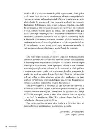 16  introdução
escolhas feitas por formuladores de política, gestores escolares, pais e
professores. Uma alternativa para isso que a literatura especializada
costuma apontar é a observância do fenômeno imediatamente após
a introdução de uma nova lei que imponha um limite ao tamanho
das turmas, de forma que estas sejam reduzidas por efeito imediato
da nova regra, e não por decisões daqueles envolvidos no cotidiano
escolar. Tomando como ponto de partida um influente artigo que
utiliza uma regulamentação dessa natureza no sistema educacional
israelense (a chamada Maimonides’ rule, ou Regra de Maimônides), Paulo
A. Meyer M. Nascimento analisa os limites da eficácia desse método
na obtenção de um efeito mais próximo do real de um possível efeito
do tamanho das turmas (usada como proxy para recursos escolares)
e desempenho dos estudantes em avaliações de larga escala.
* *
Este é um trajeto sinuoso. Os autores seguiram deliberadamente
caminhos diversos para tratar desse tema desafiador: eles recorrem a
diferentes procedimentos metodológicos (da reflexão filosófico-epis-
temológica, ao estudo de caso e à pesquisa empírica) e se remetem
a um conjunto plural de referências documentais e bibliográficas
– muitas vezes convergindo, outras vezes ampliando a interpretação,
a reflexão, a crítica. Além de uma fonte (acreditamos valiosa) para
o debate sobre o estado atual das ideias sobre avaliação, este livro
também permite uma oportunidade para uma revisão dos principais
conceitos, dados e obras sobre o tema da avaliação.
Um livro coletivo é o resultado de um trabalho que envolve o
esforço de diferentes atores, diferentes pontos de vista e, quase
sempre, diversas instituições. Gostaríamos de agradecer ao CNPq e
à EDUFBA pelo apoio a este projeto. Gostaríamos ainda de agrade-
cer ao Prof. Dr. Waldomiro Silva Filho pelo auxílio na fase final do
trabalho de edição do presente livro.
Esperamos, por fim, que cada leitor também se torne um parceiro
nesse esforço de compreender a educação e a escola.
José Albertino Carvalho Lordêlo
Maria Virgínia Dazzani
Avaliacao_educacional.indb 16 31/03/2010 15:59:56
 