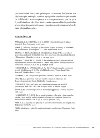 resultados preliminares do geres 2005 para equidade nos sistemas de ensino...  169
tem conclusões das razões pelas quais ocorrem os fenômenos em
hipótese (por exemplo, escolas agrupando estudantes por níveis
de habilidade), nem tampouco se o comportamento que os gera
é justificável ou não. Para tanto, seria recomendável aprofundar
a investigação quantitativa com pesquisas qualitativas (estudos de
caso, etnográficos, etc.).
referências
ANDRADE, D. F.; MIRANDA, E. C. M. GERES: relatório técnico do plano
amostral. Belo Horizonte: [s.n.], 2004.
BAKER, J. Evaluating the impact of development projects on poverty: a handbook
for practitioners. Washington, D. C.: the World Bank, 2000.
BROOKE, N. The GERES Project: a longitudinal study of the 2005 school
generation in Brazil. Revista Eletrônica Ibero-americana Sobre Qualidade, Eficácia
e Mudança em Educação, v. 3, n. 1, p. 194-199, 2005.
FRANCO, C.; BROOKE, N.; ALVES, F.. Estudo longitudinal sobre qualidade
e equidade no ensino fundamental: GERES 2005. Ensaio: Avaliação e Políticas
Públicas em Educação, v.16, n. 61, p. 625-638, 2008.
HANUSHEK, E. A.; WOESSMANN, L. The Role of education quality in economic
growth. Washington, D. C.: The World Bank, 2007. (World Bank Policy
Research Working Paper, 4122)
HAWKINS, D. M. Identification of outliers. London: Chapman & Hall, 1980.
IOSCHPE, G. A ignorância custa um mundo: o valor da educação no
desenvolvimento do Brasil. São Paulo: Francis, 2004.
LE GRAND, J. Equity and choice: an essay in economics and applied
philosophy. New York, NY, USA: HarperCollins Academic, c1991.
MONK, D. H. Educational finance: an economic approach. London: McGraw-
Hill, 1990.
NASCIMENTO, P. A. M. M. Recursos destinados a educação e desempenho
escolar: uma revisão na literatura econômica internacional. Estudos em
Avaliação Educacional, v. 18, n. 36, p. 115-137, jan./abr. 2007.
NERI, M. E. A. Equality and efficiency in education: motivations and targets. Rio
de Janeiro: FGV/CPS, 2007.
OECD. School factors related to quality and equity: results from PISA 2000. Paris,
2005.
Avaliacao_educacional.indb 169 31/03/2010 16:00:08
 