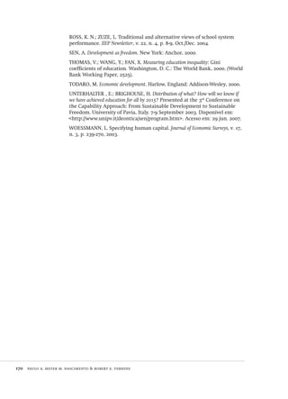 170  paulo a. meyer m. nascimento & robert e. verhine
ROSS, K. N.; ZUZE, L. Traditional and alternative views of school system
performance. IIEP Newsletter, v. 22, n. 4, p. 8-9, Oct./Dec. 2004.
SEN, A. Development as freedom. New York: Anchor, 2000.
THOMAS, V.; WANG, Y.; FAN, X. Measuring education inequality: Gini
coefficients of education. Washington, D. C.: The World Bank, 2000. (World
Bank Working Paper, 2525).
TODARO, M. Economic development. Harlow, England: Addison-Wesley, 2000.
UNTERHALTER , E.; BRIGHOUSE, H. Distribution of what? How will we know if
we have achieved education for all by 2015? Presented at the 3rd
Conference on
the Capability Approach: From Sustainable Development to Sustainable
Freedom. University of Pavia, Italy. 7-9 September 2003. Disponível em:
<http://www.unipv.it/deontica/sen/program.htm>. Acesso em: 29 jun. 2007.
WOESSMANN, L. Specifying human capital. Journal of Economic Surveys, v. 17,
n. 3, p. 239-270, 2003.
Avaliacao_educacional.indb 170 31/03/2010 16:00:08
 