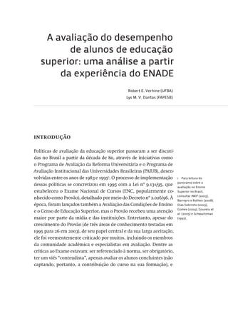 A avaliação do desempenho
de alunos de educação
superior: uma análise a partir
da experiência do ENADE
Robert E. Verhine (UFBA)
Lys M. V. Dantas (FAPESB)
introdução
Políticas de avaliação da educação superior passaram a ser discuti-
das no Brasil a partir da década de 80, através de iniciativas como
o Programa de Avaliação da Reforma Universitária e o Programa de
Avaliação Institucional das Universidades Brasileiras (PAIUB), desen-
volvidas entre os anos de 1983 e 19951
. O processo de implementação
dessas políticas se concretizou em 1995 com a Lei nº 9.131/95, que
estabeleceu o Exame Nacional de Cursos (ENC, popularmente co-
nhecido como Provão), detalhado por meio do Decreto nº 2.026/96. À
época, foram lançados também a Avaliação das Condições de Ensino
e o Censo de Educação Superior, mas o Provão recebeu uma atenção
maior por parte da mídia e das instituições. Entretanto, apesar do
crescimento do Provão (de três áreas de conhecimento testadas em
1995 para 26 em 2003), de seu papel central e da sua larga aceitação,
ele foi veementemente criticado por muitos, incluindo os membros
da comunidade acadêmica e especialistas em avaliação. Dentre as
críticas ao Exame estavam: ser referenciado à norma, ser obrigatório,
ter um viés “conteudista”, apenas avaliar os alunos concluintes (não
captando, portanto, a contribuição do curso na sua formação), e
1  Para leitura do
panorama sobre a
avaliação no Ensino
Superior no Brasil,
consultar INEP (2003),
Barreyro e Rothen (2008),
Dias Sobrinho (2003),
Gomes (2003); Gouveia et
al. (2005) e Schwartzman
(1992).
Avaliacao_educacional.indb 173 31/03/2010 16:00:09
 