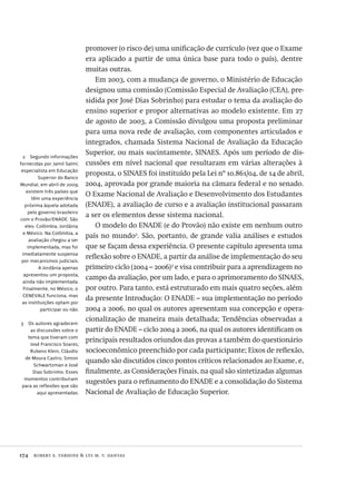 174  robert e. verhine & lys m. v. dantas
2  Segundo informações
fornecidas por Jamil Salmi,
especialista em Educação
Superior do Banco
Mundial, em abril de 2009,
existem três países que
têm uma experiência
próxima àquela adotada
pelo governo brasileiro
com o Provão/ENADE. São
eles: Colômbia, Jordânia
e México. Na Colômbia, a
avaliação chegou a ser
implementada, mas foi
imediatamente suspensa
por mecanismos judiciais.
A Jordânia apenas
apresentou um proposta,
ainda não implementada.
Finalmente, no México, o
CENEVALE funciona, mas
as instituições optam por
participar ou não.
3  Os autores agradecem
as discussões sobre o
tema que tiveram com
José Francisco Soares,
Rubens Klein, Cláudio
de Moura Castro, Simon
Schwartzman e José
Dias Sobrinho. Esses
momentos contribuíram
para as reflexões que são
aqui apresentadas.
promover (o risco de) uma unificação de currículo (vez que o Exame
era aplicado a partir de uma única base para todo o país), dentre
muitas outras.
Em 2003, com a mudança de governo, o Ministério de Educação
designou uma comissão (Comissão Especial de Avaliação (CEA), pre-
sidida por José Dias Sobrinho) para estudar o tema da avaliação do
ensino superior e propor alternativas ao modelo existente. Em 27
de agosto de 2003, a Comissão divulgou uma proposta preliminar
para uma nova rede de avaliação, com componentes articulados e
integrados, chamada Sistema Nacional de Avaliação da Educação
Superior, ou mais sucintamente, SINAES. Após um período de dis-
cussões em nível nacional que resultaram em várias alterações à
proposta, o SINAES foi instituído pela Lei nº 10.861/04, de 14 de abril,
2004, aprovada por grande maioria na câmara federal e no senado.
O Exame Nacional de Avaliação e Desenvolvimento dos Estudantes
(ENADE), a avaliação de curso e a avaliação institucional passaram
a ser os elementos desse sistema nacional.
O modelo do ENADE (e do Provão) não existe em nenhum outro
país no mundo2
. São, portanto, de grande valia análises e estudos
que se façam dessa experiência. O presente capítulo apresenta uma
reflexão sobre o ENADE, a partir da análise de implementação do seu
primeiro ciclo (2004 – 2006)3
e visa contribuir para a aprendizagem no
campo da avaliação, por um lado, e para o aprimoramento do SINAES,
por outro. Para tanto, está estruturado em mais quatro seções, além
da presente Introdução: O ENADE – sua implementação no período
2004 a 2006, no qual os autores apresentam sua concepção e opera-
cionalização de maneira mais detalhada; Tendências observadas a
partir do ENADE – ciclo 2004 a 2006, na qual os autores identificam os
principais resultados oriundos das provas a também do questionário
socioeconômico preenchido por cada participante; Eixos de reflexão,
quando são discutidos cinco pontos críticos relacionados ao Exame, e,
finalmente, as Considerações Finais, na qual são sintetizadas algumas
sugestões para o refinamento do ENADE e a consolidação do Sistema
Nacional de Avaliação de Educação Superior.
Avaliacao_educacional.indb 174 31/03/2010 16:00:09
 