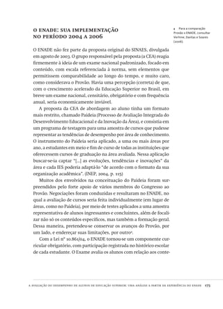 a avaliação do desempenho de alunos de educação superior: uma análise a partir da experiência do enade  175
4  Para a comparação
Provão x ENADE, consultar
Verhine, Dantas e Soares
(2006).
o enade: sua implementação
no período 2004 a 2006
O ENADE não fez parte da proposta original do SINAES, divulgada
em agosto de 2003. O grupo responsável pela proposta (a CEA) reagia
firmemente à ideia de um exame nacional padronizado, focado em
conteúdo, com escala referenciada à norma, sem elementos que
permitissem comparabilidade ao longo do tempo, e muito caro,
como considerava o Provão. Havia uma percepção (correta) de que,
com o crescimento acelerado da Educação Superior no Brasil, em
breve um exame nacional, censitário, obrigatório e com frequência
anual, seria economicamente inviável.
A proposta da CEA de abordagem ao aluno tinha um formato
mais restrito, chamado Paideia (Processo de Avaliação Integrada do
Desenvolvimento Educacional e da Inovação da Área), e consistia em
um programa de testagem para uma amostra de cursos que pudesse
representar as tendências de desempenho por área de conhecimento.
O instrumento do Paideia seria aplicado, a uma ou mais áreas por
ano, a estudantes em meio e fim de curso de todas as instituições que
oferecessem cursos de graduação na área avaliada. Nessa aplicação
buscar-se-ia captar “[...] as evoluções, tendências e inovações” da
área e cada IES poderia adaptá-lo “de acordo com o formato da sua
organização acadêmica”. (INEP, 2004, p. 115)
Muitos dos envolvidos na conceituação do Paideia foram sur-
preendidos pelo forte apoio de vários membros do Congresso ao
Provão. Negociações foram conduzidas e resultaram no ENADE, no
qual a avaliação de cursos seria feita individualmente (em lugar de
áreas, como no Paideia), por meio de testes aplicados a uma amostra
representativa de alunos ingressantes e concluintes, além de focali-
zar não só os conteúdos específicos, mas também a formação geral.
Dessa maneira, pretendeu-se conservar os avanços do Provão, por
um lado, e endereçar suas limitações, por outro4
.
Com a Lei nº 10.861/04, o ENADE tornou-se um componente cur-
ricular obrigatório, com participação registrada no histórico escolar
de cada estudante. O Exame avalia os alunos com relação aos conte-
Avaliacao_educacional.indb 175 31/03/2010 16:00:09
 