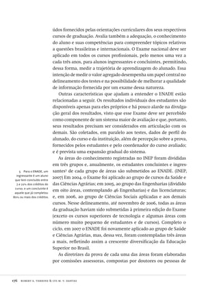 176  robert e. verhine & lys m. v. dantas
5  Para o ENADE, um
ingressante é um aluno
que tem concluído entre
7 e 22% dos créditos do
curso, e um concluinte é
aquele que já completou
80% ou mais dos créditos.
údos fornecidos pelas orientações curriculares dos seus respectivos
cursos de graduação. Avalia também a adequação, o conhecimento
do aluno e suas competências para compreender tópicos relativos
a questões brasileiras e internacionais. O Exame nacional deve ser
aplicado em todos os cursos profissionais, pelo menos uma vez a
cada três anos, para alunos ingressantes e concluintes, permitindo,
dessa forma, medir a trajetória de aprendizagem do alunado. Essa
intenção de medir o valor agregado desempenha um papel central no
delineamento dos testes e na possibilidade de melhorar a qualidade
de informação fornecida por um exame dessa natureza.
Outras características que ajudam a entender o ENADE estão
relacionadas a seguir. Os resultados individuais dos estudantes são
disponíveis apenas para eles próprios e há pouco alarde na divulga-
ção geral dos resultados, visto que esse Exame deve ser percebido
como componente de um sistema maior de avaliação e que, portanto,
seus resultados precisam ser considerados em articulação com os
demais. São coletados, em paralelo aos testes, dados de perfil do
alunado, do curso e da instituição, além de percepção sobre a prova,
fornecidos pelos estudantes e pelo coordenador do curso avaliado;
e é prevista uma expansão gradual do sistema.
As áreas do conhecimento registradas no INEP foram divididas
em três grupos e, anualmente, os estudantes concluintes e ingres-
santes5
de cada grupo de áreas são submetidos ao ENADE. (INEP,
2007) Em 2004, o Exame foi aplicado ao grupo de cursos da Saúde e
das Ciências Agrárias; em 2005, ao grupo das Engenharias (dividido
em oito áreas, contemplando 46 Engenharias) e das licenciaturas;
e, em 2006, ao grupo de Ciências Sociais aplicadas e aos demais
cursos. Nesse delineamento, até novembro de 2006, todas as áreas
da graduação haviam sido submetidas à primeira edição do Exame
(exceto os cursos superiores de tecnologia e algumas áreas com
número muito pequeno de estudantes e de cursos). Completo o
ciclo, em 2007 o ENADE foi novamente aplicado ao grupo de Saúde
e Ciências Agrárias, mas, dessa vez, foram contempladas três áreas
a mais, refletindo assim a crescente diversificação da Educação
Superior no Brasil.
As diretrizes da prova de cada uma das áreas foram elaboradas
por comissões assessoras, compostas por doutores ou pessoas de
Avaliacao_educacional.indb 176 31/03/2010 16:00:09
 