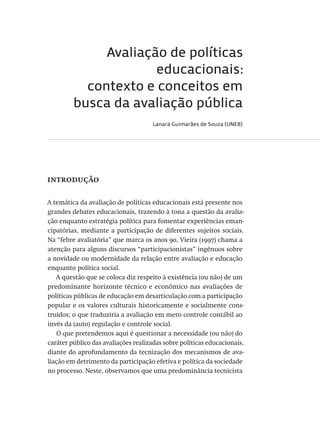 Avaliação de políticas
educacionais:
contexto e conceitos em
busca da avaliação pública
Lanara Guimarães de Souza (UNEB)
introdução
A temática da avaliação de políticas educacionais está presente nos
grandes debates educacionais, trazendo à tona a questão da avalia-
ção enquanto estratégia política para fomentar experiências eman-
cipatórias, mediante a participação de diferentes sujeitos sociais.
Na “febre avaliatória” que marca os anos 90, Vieira (1997) chama a
atenção para alguns discursos “participacionistas” ingênuos sobre
a novidade ou modernidade da relação entre avaliação e educação
enquanto política social.
A questão que se coloca diz respeito à existência (ou não) de um
predominante horizonte técnico e econômico nas avaliações de
políticas públicas de educação em desarticulação com a participação
popular e os valores culturais historicamente e socialmente cons-
truídos; o que traduziria a avaliação em mero controle contábil ao
invés da (auto) regulação e controle social.
O que pretendemos aqui é questionar a necessidade (ou não) do
caráter público das avaliações realizadas sobre políticas educacionais,
diante do aprofundamento da tecnização dos mecanismos de ava-
liação em detrimento da participação efetiva e política da sociedade
no processo. Neste, observamos que uma predominância tecnicista
Avaliacao_educacional.indb 17 31/03/2010 15:59:56
 