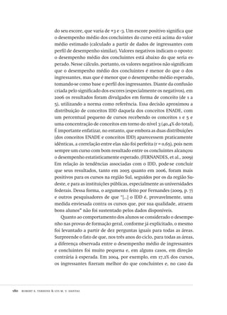 180  robert e. verhine & lys m. v. dantas
do seu escore, que varia de +3 e -3. Um escore positivo significa que
o desempenho médio dos concluintes do curso está acima do valor
médio estimado (calculado a partir de dados de ingressantes com
perfil de desempenho similar). Valores negativos indicam o oposto:
o desempenho médio dos concluintes está abaixo do que seria es-
perado. Nesse cálculo, portanto, os valores negativos não significam
que o desempenho médio dos concluintes é menor do que o dos
ingressantes, mas que é menor que o desempenho médio esperado,
tomando-se como base o perfil dos ingressantes. Diante da confusão
criada pelo significado dos escores (especialmente os negativos), em
2006 os resultados foram divulgados em forma de conceito (de 1 a
5), utilizando a norma como referência. Essa decisão aproximou a
distribuição de conceitos IDD daquela dos conceitos ENADE, com
um percentual pequeno de cursos recebendo os conceitos 1 e 5 e
uma concentração de conceitos em torno do nível 3 (40,4% do total).
É importante enfatizar, no entanto, que embora as duas distribuições
(dos conceitos ENADE e conceitos IDD) aparecessem praticamente
idênticas, a correlação entre elas não foi perfeita (r = 0,65), pois nem
sempre um curso com bom resultado entre os concluintes alcançou
o desempenho estatisticamente esperado. (FERNANDES, et al., 2009)
Em relação às tendências associadas com o IDD, pode-se concluir
que seus resultados, tanto em 2005 quanto em 2006, foram mais
positivos para os cursos na região Sul, seguidos por os da região Su-
deste, e para as instituições públicas, especialmente as universidades
federais. Dessa forma, o argumento feito por Fernandes (2009, p. 7)
e outros pesquisadores de que “[...] o IDD é, provavelmente, uma
medida enviesada contra os cursos que, por sua qualidade, atraem
bons alunos” não foi sustentado pelos dados disponíveis.
Quanto ao comportamento dos alunos se considerado o desempe-
nho nas provas de formação geral, conforme já explicitado, o mesmo
foi levantado a partir de dez perguntas iguais para todas as áreas.
Surpreende o fato de que, nos três anos do ciclo, para todas as áreas,
a diferença observada entre o desempenho médio de ingressantes
e concluintes foi muito pequena e, em alguns casos, em direção
contrária à esperada. Em 2004, por exemplo, em 17,2% dos cursos,
os ingressantes fizeram melhor do que concluintes e, no caso da
Avaliacao_educacional.indb 180 31/03/2010 16:00:10
 