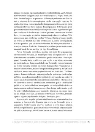 a avaliação do desempenho de alunos de educação superior: uma análise a partir da experiência do enade  181
área de Medicina, o percentual correspondente foi de 44,9%. Simon
Schwartzman (2005) chamou esse fenômeno de O enigma do ENADE.
Uma das razões para as pequenas diferenças pode estar no fato de
que o número de itens usado para medir um amplo espectro de
conhecimento e competências foi demasiadamente pequeno. Uma
outra consideração é que os itens do componente de formação geral
podiam ter sido melhor respondidos pelos alunos ingressantes por
que tenderam à similaridade com as questões comuns aos vestibu-
lares recentemente prestados, dessa maneira favorecendo-os. Vale
acrescentar que, conforme lembra Verhine, Dantas e Soares (2006),
as provas do ENADE não são pré-testadas e, como consequência,
não foi possível que os desenvolvedores de teste predissessem o
comportamento dos itens, fazendo adequações que se mostrassem
necessárias de forma a evitar tal tipo de problema.
Para a formação específica, medida por meio de 30 perguntas
diferenciadas por área, as diferenças entre os ingressantes e con-
cluintes foram bem mais evidentes do que foi o caso com a formação
geral. Em relação às tendências por região e por tipo e natureza
da instituição, as duas modalidades de formação comportaram-se
de forma bastante similar. Os cursos da região Sul evidenciaram o
melhor desempenho, ficando em primeiro lugar em 19 das 48 áreas
avaliadas, tanto na formação geral quanto na específica. Também
para as duas modalidades o desempenho foi maior nas instituições
públicas (quando comparado às instituições privadas) e nas universi-
dades (quando comparadas aos centros universitários e faculdades).
Ao confrontar as duas modalidades, observa-se que as instituições
públicas, as universidades e, em especial, as universidades federais
destacaram-se mais na formação específica do que na formação geral.
As universidades federais, por exemplo, lideraram os outros tipos
de IES em 35 áreas (das 48) no caso de formação específica, mas em
apenas 25 (das 48) áreas em relação à formação geral.
Apresentadas as principais tendências quanto aos conceitos dos
cursos e o desempenho discente nas provas de formação geral e
específica, é interessante observar também o perfil desses alunos,
levantado por meio de questionário socioeconômico. Em avaliações
de aplicação em larga escala, como o ENADE, dados socioeconômicos
Avaliacao_educacional.indb 181 31/03/2010 16:00:10
 