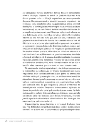 182  robert e. verhine & lys m. v. dantas
são uma grande riqueza em termos de base de dados para estudos
sobre a Educação Superior no Brasil. Os questionários têm mais
de 100 questões e são trazidos já respondidos para entrega no dia
da prova. Da mesma maneira, são extremamente importantes as
perguntas feitas aos alunos sobre sua percepção da prova, especial-
mente para as instituições responsáveis por sua elaboração (e futuro
refinamento). No entanto, buscar tendências socioeconômicas e de
percepção no período 2004 – 2006 é bastante mais complicado que no
caso da formação geral e específica por vários fatores. Os resultados
diferem de ano para ano visto que, em cada ano, é abordado um
grupo de cursos diferente dos demais. Para um determinado ano, há
diferenças entre os cursos sob consideração e, para cada curso, entre
os ingressantes e os concluintes. Há diferenças também entre os que
estudam em instituições públicas em relação aos que são matricula-
dos em instituições privadas. Além disso, os relatórios referentes a
cada um dos três anos diferem entre si quanto ao conteúdo abordado,
à forma de abordagem e à densidade da análise realizada. Os autores
buscaram, diante desse panorama, focalizar as tendências gerais
mais evidentes em relação ao perfil dos estudantes e em relação à
opinião sobre os cursos, que marcam o período como um todo.
Na sua maioria, os alunos participantes (tanto ingressantes quan-
to concluintes) são solteiros, de cor branca, moram com seus pais e/
ou parentes, estão inseridos em família que ganha até dez salários
mínimos e têm pais que completaram, no mínimo, o ensino médio.
Além disso, têm computador em casa e acessam a internet, afirmam
ter bom conhecimento de informática, têm conhecimento de inglês
(que dominam mais do que o espanhol), utilizam a biblioteca da
instituição com razoável frequência e consideram a aquisição de
formação profissional a principal contribuição do curso. Do lado
mais negativo, o aluno típico estuda pouco (além das aulas, estuda
no mínimo uma e no máximo cinco horas por semana), consulta
jornais apenas ocasionalmente e lê no máximo dois livros por ano
(excetuando-se os livros escolares).
O percentual de alunos brancos e o percentual de alunos ricos
(que vêm de famílias que ganham mais de 20 salários mínimos/mês)
tendem a ser maiores para os concluintes do que para os ingressantes.
Avaliacao_educacional.indb 182 31/03/2010 16:00:10
 