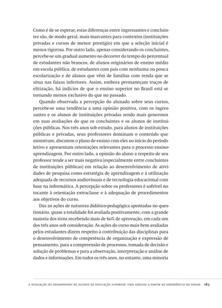 a avaliação do desempenho de alunos de educação superior: uma análise a partir da experiência do enade  183
Como é de se esperar, estas diferenças entre ingressantes e concluin-
tes são, de modo geral, mais marcantes para contextos (instituições
privadas e cursos de menor prestígio) em que a seleção inicial é
menos rigorosa. Por outro lado, apenas considerando os concluintes,
percebe-se um gradual aumento no decorrer do tempo do percentual
de estudantes não brancos, de alunos originários de ensino médio
em escola pública, de estudantes com pais com nenhuma ou pouca
escolarização e de alunos que vêm de famílias com renda que se
situa nas faixas inferiores. Assim, embora permaneçam traços de
elitização, há indícios de que o ensino superior no Brasil está se
tornando menos exclusivo do que no passado.
Quando observada a percepção do alunado sobre seus cursos,
percebe-se uma tendência a uma opinião positiva, com os ingres-
santes e os alunos de instituições privadas sendo mais generosos
em suas avaliações do que os concluintes e os alunos de institui-
ções públicas. Nos três anos sob estudo, para alunos de instituições
públicas e privadas, seus professores dominam o conteúdo que
ministram, discutem o plano de ensino com eles no início do período
letivo e apresentam orientações relevantes para o processo ensino-
aprendizagem. Por outro lado, a opinião do aluno a respeito de seu
professor tende a ser mais negativa (especialmente entre concluintes
de instituições públicas) em relação ao desenvolvimento de ativi-
dades de pesquisa como estratégia de aprendizagem e à utilização
adequada de recursos audiovisuais e de tecnologia educacional com
base na informática. A percepção sobre os professores é sofrível no
tocante à orientação extraclasse e à adequação de procedimentos
aos objetivos do curso.
Das 20 ações de natureza didático-pedagógica apontadas no ques-
tionário, quase a totalidade foi avaliada positivamente, com a grande
maioria dos itens recebendo mais de 60% de aprovação, em cada um
dos três anos sob consideração. As ações do curso mais bem avaliadas
pelos estudantes dizem respeito à contribuição das disciplinas para
o desenvolvimento de competência de organização e expressão de
pensamento, para a compreensão de processos, tomada de decisão e
solução de problemas e para a observação, interpretação e análise de
dados e informações. Em todos os três anos, no entanto, uma minoria
Avaliacao_educacional.indb 183 31/03/2010 16:00:10
 